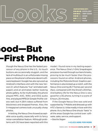 Our ratINGS kEy:
                                                                              l l l l l EXCELLENT
                                                                              l l l l m VErY GOOD
                                                                              l l l m m GOOD
                                                                              l l m m m FAIr
                                                                              l m m m m POOr




Good—But
—First Phone
  though the Nexus One has the fastest pro-        model, I found none in my testing experi-
  cessor of any phone in the U.S., its touch       ence. The Nexus One’s 1-GHz Snapdragon
  buttons are occasionally sluggish, and the       processor burned through our benchmarks,
  lack of multitouch is an unfortunate missing     proving to be much faster than the pro-
  piece on the phone’s otherwise decent soft-      cessors found on other Android phones,
  ware keyboard. Google has also spruced up        including the Motorola Droid. Graphics per-
  Android’s interface a bit with the new Ver-      formance is also kicked up a notch, with the
  sion 2.1, which features “live” animated wall-   Nexus One scoring 26.7 frames per second
  papers and an animated, better-looking           (fps), compared with the Droid’s 20.8 fps.
  photo gallery. As for multimedia, this phone     And battery life for the Nexus One is very
  played MP3, AAC, WAV, and OGG audio              good for a 3G phone, turning in a score of
  fine, and played MPEG4 Simple Profile vid-       6 hours, 25 minutes.
  eos well, but H.264 videos suffered from            If the Google Nexus One was sold and
  blockiness and dropped frames. Also, the         supported by T-Mobile and dressed up with
  5-megapixel camera took unusually sharp          HTC’s Sense UI, I’d be madly in love with this
  photos.                                          phone. As is, the Nexus One shouts “beta” in
     In testing, the Nexus One showed accept-      all the areas Google has control over: soft-
  able voice quality, especially with its fancy    ware, sales, service, and support.
  noise-cancellation feature. Although prob-       —Sascha Segan
  lems with 3G have been reported with this                            CLICK HErE FOr MOrE

                                                             MARCH 2010 PC MAGAZINE DIGITAL EDITION 13
 