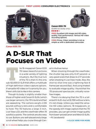 FIRST LOOKS CONSUMER ELECTRONICS




                                                      Canon EOS 7D
                                                      $1,699 list (body only)
                                                      Ll l l m

                                                      PROS Excellent still-image and HD-video
                                                      quality. Fast performance. Various HD video
                                                      recording options.
                                                      CONS Pricey. Video recording is not as
                                                      simple as with a dedicated camcorder.

Canon EOS 7D



A D-SLR That
Focuses on Video

T
                  he 18-megapixel Canon EOS         on’s intuitive menus
                  7D takes beautiful pictures          When shooting through the viewfinder,
                  in a wide variety of lighting     the shutter lag was only 0.47 second—a
                  situations. But the true lure     very good score that drops to 2.17 seconds
                  of the 7D is that it’s the only   when shooting in Live View mode. Also, the
sub-$2,000 D-SLR that offers a multitude            shot-to-shot time was a lightning-fast 8
of high-definition video-capture options.           frames per second (fps). And using Imatest
If versatile HD video isn’t a priority for you,     to evaluate image quality, I found that the
there’s still a lot to like in this camera.         7D produced spectacular, virtually noise-
   Though its body is slightly smaller than         free images.
those of higher-end Canon D-SLRs (which                There’s no denying that the 7D is a tal-
use larger sensors), the 7D’s build and feel        ented D-SLR—but at $1,700 without a lens,
are appealing. The camera weighs 2.06               it’s not cheap. Unless you need the versa-
pounds without a lens and is comfortable            tile HD video options, 18 megapixels, or
to hold. The 7D features a large 3-inch,            the speedy still-image capture that the 7D
Live View LCD, and the viewfinder offers 19         provides, you can get similar image quality
autofocus points. The controls are also easy        from lower-priced Canon and Nikon D-SLRs.
to use: Buttons are well-placed and a large         —PJ Jacobowitz
scroll wheel helps you cruise through Can-                              CLICK HERE FOR MORE

14 PC MAGAZINE DIGITAL EDITION MARCH 2010
 