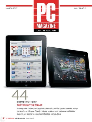 MARCH 2010                                                                    vol. 29 no. 3




       44     CovER SToRY
              ThE yEAr Of ThE TAbLET
              Though the tablet concept has been around for years, it never really
              took off—until now. Check out our in-depth report on why 2010’s
              tablets are going to transform laptop computing.

PC MAGAZINE DIGITAL EDITION MARCH 2010
 