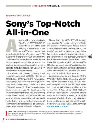 FIRST LOOKS HARDwARE




Sony VAIO VPC-L117FX/B




Sony’s Top-Notch
All-in-One
A
                mong all-in-one desktop                      On our tests, the VPC-L117FX/B showed
                PCs, the VAIO VPC-L117FX/                  very good performance numbers, with top
                B is certainly one of the best             scores on our Photoshop CS4 test (1 minute
                looking. It resembles a 24-                39 seconds) and Windows Media Encoder
                inch HDTV, but inside that                 test (43 seconds), making it a great choice
sexy shell is the heart of a power user’s PC:              for multimedia buffs and competitive in
quad-core Intel processor, 6GB of memory,                  the field of all-in-one desktops, including
1TB hard drive, Blu-ray burner, and a decent               the dual-core powered Apple iMac 27-inch
Nvidia graphics card. Placement in the                     (Core 2 Duo) and the HP TouchSmart 600-
kitchen, den, home office, and living room                 1055. For gaming, it played World in Conflict
come to mind, but it could also work as a TV               at a smooth 39 frames per second (fps) but
replacement in your bedroom.                               was a little too slow on Crysis (30 fps), prov-
  This VAIO’s touch screen (1,920 by 1,080                 ing it is acceptable for light gaming.
resolution, which is true 1080p HD) has an                   As a high-end all-in-one desktop PC, the
ATSC tuner, HDMI-in ports, and viewing Blu-                VPC-L117FX/B is a little pricey, but you can
ray videos give you that “view through a win-              rationalize the added expense if you con-
dow” effect. There’s a slot built into the base            sider the system has one of the best screens
of the unit, so you can stow the wireless key-             out there, as well as high-quality compo-
board when not in use. The touch screen is                 nents. The HP TouchSmart 600-1055 still
responsive, though there’s a bit of a learning             holds on to our Editors’ Choice for a more
curve. There’s very little in the way of bloat-            polished implementation of touch tech-
ware on this system, and the included VAIO                 nology in Windows 7, along with the best
Media Gallery and Movie Story are some of                  bang for the buck, but this VAIO is defi-
the most intuitive and easiest-to-use multi-               nitely worth a look.—Joel Santo Domingo
media apps outside of Apple’s iLife suite.                 CLICK HERE FOR MORE




I
    SPECS 2.66-GHz Intel Core 2 Quad Q8400S processor; 6GB SDRAM; 1TB SATA hard drive; Nvidia GeForce GT
    240M graphics; Blu-ray (BD-RE) drive; integrated 24-inch widescreen; integrated stereo speakers; Windows 7
    Home Premium 64-bit.


18 PC MAGAZINE DIGITAL EDITION MARCH 2010
 