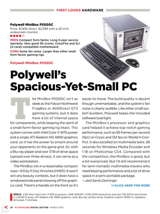 FIRST LOOKS HARDwARE



Polywell MiniBox P5500C
Price: $1,850 direct, $2,099 with a 23-inch
widescreen monitor
Ll l l m

PROS Compact form factor. Long 5-year service
warranty. Very good 3D scores. CrossFire and SLI
(2-card) compatible motherboard.
CONS Some fan noise. Larger than other small
form factor gaming rigs.

Polywell MiniBox P5500C



Polywell’s
Spacious-Yet-Small PC

T
               he MiniBox P5500C isn’t as                   easier to move. The build quality is decent
               sleek as the Falcon Northwest                though unremarkable, and the system’s fan
               FragBox or AVADirect GT3                     noise is clearly audible. Like other small sys-
               gaming systems, but it does                  tem builders, Polywell keeps the included
               have a lot of internal space                 software load light.
for components, while keeping the spirit of                    The MiniBox’s processor and graphics
a small-form-factor gaming rig intact. This                 card helped it achieve top-notch gaming
system comes with Intel Core i7-870 power                   performance, such as 95 frames per second
and a single ATI Radeon HD 4890 graphics                    (fps) on Crysis and 124 fps on World in Con-
card, so it has the power to smack around                   flict. It also excelled on multimedia tests: 28
your opponents on the game grid. Or, with                   seconds for Windows Media Encoder and
a Blu-ray player and over 3TB of drive space                1:18 on Photoshop CS4. Compared with
(spread over three drives), it can serve as a               the competition, the MiniBox is good, but
video workstation.                                          a bit overpriced. But I’d still recommend it
  The MiniBox sits in a reasonably compact                  for semi-nomadic multimedia mavens who
case—9.5 by 11.5 by 14 inches (HWD). It won’t               need blazing performance and a lot of drive
win any beauty contests, but it does have a                 space in a semi-portable package.
windowed side panel showing off the graph-                  —Joel Santo Domingo
ics card. There’s a handle on the front so it’s                                     CLICK HERE FOR MORE




I
    SPECS 2.93-GHz Intel Core i7-870 processor; 4GB SDRAM; 1.5TB SATA hard drive and two 1TB SATA hard drives
    in a RAID 0 array; ATI Radeon HD 4890 graphics card; Blu-ray combo drive; Creative Inspire T6100 5.1 speakers;
    Windows 7 Ultimate.


20 PC MAGAZINE DIGITAL EDITION MARCH 2010
 