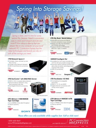 Spring Into Storage Savings!



      Spring is here, and it’s time for some
     serious ﬁle cleanup. Need a convenient                                                                                      2TB My Book™ World Edition
    way to store and transport pictures and                                                                                          Automatic and continuous backup
                                                                                                                                     for every computer on your network
   music? How about a device that can                                                                                                Access your ﬁles from anywhere
                                                                                                                                     with MioNet technology
  stream ﬁles to any computer on your local                                                                                          Supports Windows XP/Vista and
 network? PC Connection Express has the                                                                                              Mac OS X Tiger or Leopard

latest technologies and brands you rely on—                                                                                      Only

with all the savings you need.                                                                                                   $
                                                                                                                                     24995 #9449331
1TB Network Space 2                                                                                                              500GB FreeAgent Go™
    Centralize, share, and back up your                                                                                              Incredibly thin form factor provides you
    ﬁles at home                                                                                                                     with the ultimate portable storage solution
    Includes LaCie Network Assistant                                                                                                 Automatic backup software protects your
    USB 2.0 and Ethernet connectivity                                                                                                data while encryption technology keeps
Only                                                                                                                                 important ﬁles private
                                                                                                                                     USB 2.0 connectivity
$
    16995 #10996673                                                                                                              Only
                                                                                                                                 $
                                                                                                                                     9995 #8877448
2TB StorCenter™ ix4-200d NAS Server                                                                                              2TB TeraStation™ ES NAS
    RAID 5, 10 for increased data protection                                                                                         Front-loading hot-swappable
    Device-to-device replication using                                                                                               hard drives
    Rsync-powered copy jobs                                                                                                          RAID 0, 1, 5, 10, and JBOD
    Dual Gigabit Ethernet connectivity                                                                                               Gigabit Ethernet connectivity with
                                                                                                                                     Jumbo Frame support
Only

    579 #10365628
$                                                                                                                                Only
                                                                                                                                 $
                                                                                                                                     659 #10998898
                                                                                        Shown with drives exposed


LTO Ultrium 3 400/800GB                                                                                                          LTO Ultrium 4 800GB/1.6TB
Tape Cartridge                                                                                                                   Tape Cartridge
    Up to 80MB/s native data throughput                                                                                              Up to 170MB/s native data throughput
    Lifetime warranty                                                                                                                Lifetime warranty
Only                                                                                                                             Only
$
    26    95
                #5650352
                                                                                                                                 $
                                                                                                                                     3795 #7727237

                               These offers are only available while supplies last. Call or click now!

1.800 .600 .8451
www.PCConnectionExpress.com
©2010 PC Connection, Inc. All rights reserved. PC Connection Express is a registered trademark of PC Connection, Inc. or its subsidiaries. All copyrights and trademarks remain the property of their respective owners.   #16708   02/10
 