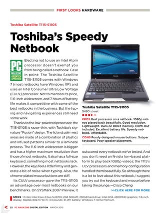 FIRST LOOKS HaRdwaRE



Toshiba Satellite T115-S1105



Toshiba’s Speedy
Netbook
          Electing not to use an Intel Atom
          processor doesn’t exempt you
          from being called a netbook. Case
          in point: The Toshiba Satellite
          T115-S1105 comes with Windows
7 (most netbooks have Windows XP) and
uses an Intel Consumer Ultra Low Voltage
(CULV) processor. Not to mention its price,
11.6-inch widescreen, and 7 hours of battery
life makes it competitive with some of the
best netbooks in the business. But the typ-              Toshiba Satellite T115-S1105
                                                         $480 street
ing and navigating experiences still need                Ll l h m
some work.                                               pROS Best processor on a netbook. 1080p vid-
   Thanks to the low-powered processor, the              eos played back beautifully. Good resolution.
                                                         Lightweight. Runs on DDR3 memory. HDMI-Out
T115-S1105 is razor-thin, with Toshiba’s sig-            included. Excellent battery life. Speedy net-
nature “Fusion” design. The lid and palm rest            book. Affordable.
areas are made of a combination of plastics              COnS Poorly designed mouse buttons. Subpar
                                                         keyboard. Poor speaker placement.
and infused patterns similar to a laminate
process. The 11.6-inch widescreen is bigger
and has a higher maximum resolution than                 outscored every netbook we’ve tested. And
those of most netbooks. It also has a full-size          you don’t need an Nvidia Ion–based plat-
keyboard, something most netbooks lack.                  form to play back 1080p videos; the T115’s
However, the keys feel a little flimsy and gen-          ULV processors and memory configuration
erate a bit of noise when typing. Also, the              handled them beautifully. So although there
chrome-plated mouse buttons are stiff.                   is a lot to love about this netbook, I suggest
   Its CULV processor gave the T115-S1105                you try out the keyboard and mouse before
an advantage over most netbooks on our                   taking the plunge.—Cisco Cheng
benchmarks. On SYSMark 2007 Preview, it                                         CLICK HERE FOR MORE


I   SpECS 1.3-GHz Intel Core 2 Duo SU2700; 2GB SDRAM; 250GB hard drive; Intel GMA 4500MHD graphics; 11.6-inch
    display; Realtek 802.11n Wi-Fi; 3.3 pounds; 61-Wh battery; Windows 7 Home Premium.


22 pC MaGaZInE dIGITaL EdITIOn MARCH 2010
 