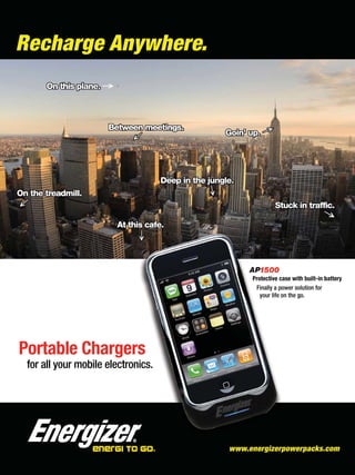 Recharge Anywhere.




                                    Protective case with built-in battery
                                     Finally a power solution for
                                       your life on the go.




Portable Chargers
 for all your mobile electronics.
 