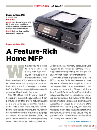 FIRsT LOOKs HARDwARE



Epson Artisan 810
$299.99 direct
Ll l l m

PROs Fast. Ethernet and Wi-
Fi. Prints, scans, and faxes
over a network. Duplexer. Au-
tomatic document feeder.
CONs Sub-par text quality.
Low paper capacity.




Epson Artisan 810



A Feature-Rich
Home MFP

W
                       hether you’re looking       Bridge cameras, memory cards, and USB
                       for a home all-in-one       keys; and a 3.5-inch color LCD for preview-
                       (AIO) with high-qual-       ing photos before printing. You also get the
                       ity photo output or a       810’s 7.8-inch touch screen front panel.
                       home-office AIO with          On our business applications suite, the
fast speed and office features, the Epson          810’s score was 7 minutes 59 seconds, mak-
Artisan 810 should be on your short list.          ing it one of the fastest ink jet AIOs in its
Following in the footsteps of the Artisan          price range. Photo print speed is also rea-
800, the 810 leans towards home use while          sonably fast, averaging 59 seconds for a
retaining office-friendly features.                4-by-6 and 2:04 for an 8-by-10 print. As for
   The 810 offers both Ethernet and Wi-            output quality, text was mediocre, show-
Fi support, making it easy to share. It can        ing a grayish look that would make long
print, scan, and fax over a network; work          documents hard to read, and graphics were
as a standalone copier and fax machine;            typical for an ink jet. So overall, the 810’s
and scan to e-mail over a network. In addi-        combination of speed, quality, and features
tion to faxing and e-mailing, the AIO’s most       makes it a highly attractive choice for home
notable office-centric feature is a 30-page        and light-duty home office use, as long as
automatic document feeder (ADF). Its               you’re comfortable with the relatively low
photocentric features include high-quality         text quality.—M. David Stone
output; the ability to print directly from Pict-                       CLICK HERE FOR MORE

                                                            MARCH 2010 PC MAGAZINE DIGITAL EDITION 25
 