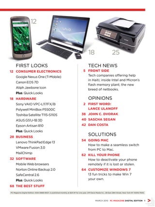 12



                                                                                           18                         25
      FIRST looKS                                                                          TECH nEwS
2 CONSUMEr ELECTrONICS                                                              5 frONT SIDE
      Google nexus one (T-Mobile)                                                      Tech companies offering help
                                                                                       in Haiti; inside Intel and Micron’s
      Canon EoS 7D
                                                                                       flash memory plant; the new
      Aliph Jawbone Icon
                                                                                       breed of netbooks.
      Plus Quick looks
8 hArDWArE                                                                                oPInIonS
      Sony vAIo vPC-l117FX/B                                                         2 fIrST WOrD:
      Polywell MiniBox P5500C                                                          LANCE ULANOff
      Toshiba Satellite T115-S1105                                                 38 JOhN C. DvOrAk
      ASUS G51J-1B 3D                                                              40 SASChA SEGAN
      Epson Artisan 810                                                            42 DAN COSTA
      Plus Quick looks
28 bUSINESS
                                                                                           SolUTIonS
                                                                                   54 GOING MAC
      lenovo ThinkPad Edge 13
                                                                                      How to make a seamless switch
      vMware Fusion 3.0
                                                                                      from PC to Mac.
      MailChimp
                                                                                   62 kILL yOUr PhONE
32 SOfTWArE                                                                           How to deactivate your phone
      Mobile web browsers                                                             remotely if it is lost or stolen.
      norton online Backup 2.0                                                     64 CUSTOMIZE WINDOWS 7
      SafeCentral 2.6                                                                 13 fun tricks to make win 7
      Plus Quick looks                                                                your own.

68 ThE bEST STUff
PC Magazine Digital Edition, ISSn 0888-8507, is published monthly at $24.97 for one year. Ziff Davis Media Inc., 28 East 28th Street, new York nY 10016-7940.



                                                                                                   MARCH 2010 PC MAGAZINE DIGITAL EDITION 
 