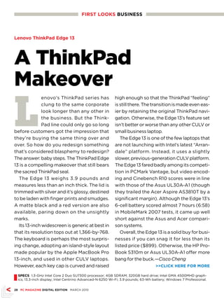 FIRsT LOOKs busINEss



Lenovo ThinkPad Edge 13




A ThinkPad
Makeover
L
               enovo’s ThinkPad series has                 high enough so that the ThinkPad “feeling”
               clung to the same corporate                 is still there. The transition is made even eas-
               look longer than any other in               ier by retaining the original ThinkPad navi-
               the business. But the Think-                gation. Otherwise, the Edge 13’s feature set
               Pad line could only go so long              isn’t better or worse than any other CULV or
before customers got the impression that                   small business laptop.
they’re buying the same thing over and                        The Edge 13 is one of the few laptops that
over. So how do you redesign something                     are not launching with Intel’s latest “Arran-
that’s considered blasphemy to redesign?                   dale” platform. Instead, it uses a slightly
The answer: baby steps. The ThinkPad Edge                  slower, previous-generation CULV platform.
13 is a compelling makeover that still bears               The Edge 13 fared badly among its competi-
the sacred ThinkPad seal.                                  tion in PCMark Vantage, but video encod-
   The Edge 13 weighs 3.9 pounds and                       ing and Cinebench R10 scores were in line
measures less than an inch thick. The lid is               with those of the Asus UL30A-A1 (though
trimmed with silver and it’s glossy, destined              they trailed the Acer Aspire AS3810T by a
to be laden with finger prints and smudges.                significant margin). Although the Edge 13’s
A matte black and a red version are also                   6-cell battery scored almost 7 hours (6:58)
available, paring down on the unsightly                    in MobileMark 2007 tests, it came up well
marks.                                                     short against the Asus and Acer compari-
   Its 13-inch widescreen is generic at best in            son systems.
that its resolution tops out at 1,366-by-768.                 Overall, the Edge 13 is a solid buy for busi-
The keyboard is perhaps the most surpris-                  nesses if you can snag it for less than its
ing change, adopting an island-style layout                listed price ($899). Otherwise, the HP Pro-
made popular by the Apple MacBook Pro                      Book 5310m or Asus UL30A-A1 offer more
13-inch, and used in other CULV laptops.                   bang for the buck.—Cisco Cheng
However, each key cap is curved and raised                                         CLICK HERE FOR MORE


I sPECs 1.3-GHz Intel Core 2 Duo SU7300 processor; 4GB SDRAM; 320GB hard drive; Intel GMA 4500MHD graph-
  ics; 13.3-inch display; Intel Centrino Advanced-N 6250 Wi-Fi; 3.9 pounds; 63-Wh battery; Windows 7 Professional.


28 PC MAGAZINE DIGITAL EDITION MARCH 2010
 