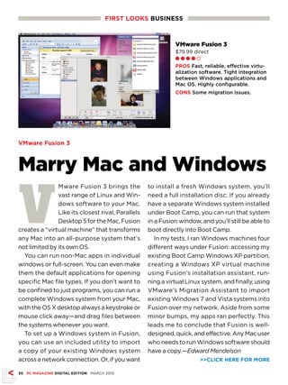 FIRsT LOOKs busINEss



                                                             VMware Fusion 3
                                                             $79.99 direct
                                                             Ll l l m

                                                             PROs Fast, reliable, effective virtu-
                                                             alization software. Tight integration
                                                             between Windows applications and
                                                             Mac OS. Highly configurable.
                                                             CONs Some migration issues.




VMware Fusion 3



Marry Mac and Windows

V
               Mware Fusion 3 brings the           to install a fresh Windows system, you’ll
               vast range of Linux and Win-        need a full installation disc. If you already
               dows software to your Mac.          have a separate Windows system installed
               Like its closest rival, Parallels   under Boot Camp, you can run that system
               Desktop 5 for the Mac, Fusion       in a Fusion window, and you’ll still be able to
creates a “virtual machine” that transforms        boot directly into Boot Camp.
any Mac into an all-purpose system that’s             In my tests, I ran Windows machines four
not limited by its own OS.                         different ways under Fusion: accessing my
  You can run non-Mac apps in individual           existing Boot Camp Windows XP partition,
windows or full-screen. You can even make          creating a Windows XP virtual machine
them the default applications for opening          using Fusion’s installation assistant, run-
specific Mac file types. If you don’t want to      ning a virtual Linux system, and finally, using
be confined to just programs, you can run a        VMware’s Migration Assistant to import
complete Windows system from your Mac,             existing Windows 7 and Vista systems into
with the OS X desktop always a keystroke or        Fusion over my network. Aside from some
mouse click away—and drag files between            minor bumps, my apps ran perfectly. This
the systems whenever you want.                     leads me to conclude that Fusion is well-
  To set up a Windows system in Fusion,            designed, quick, and effective. Any Mac user
you can use an included utility to import          who needs to run Windows software should
a copy of your existing Windows system             have a copy.—Edward Mendelson
across a network connection. Or, if you want                           CLICK HERE FOR MORE

30 PC MAGAZINE DIGITAL EDITION MARCH 2010
 