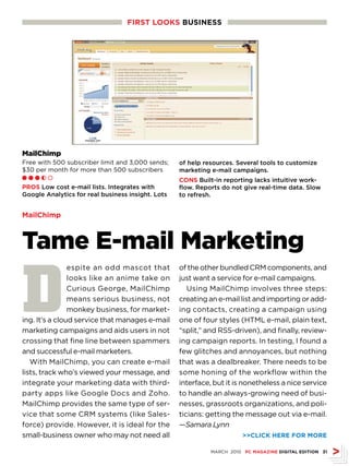FIRsT LOOKs busINEss




MailChimp
Free with 500 subscriber limit and 3,000 sends;    of help resources. Several tools to customize
$30 per month for more than 500 subscribers        marketing e-mail campaigns.
Ll l h m
                                                   CONs Built-in reporting lacks intuitive work-
PROs Low cost e-mail lists. Integrates with        flow. Reports do not give real-time data. Slow
Google Analytics for real business insight. Lots   to refresh.


MailChimp



Tame E-mail Marketing

D
                espite an odd mascot that          of the other bundled CRM components, and
                looks like an anime take on        just want a service for e-mail campaigns.
                Curious George, MailChimp             Using MailChimp involves three steps:
                means serious business, not        creating an e-mail list and importing or add-
                monkey business, for market-       ing contacts, creating a campaign using
ing. It’s a cloud service that manages e-mail      one of four styles (HTML e-mail, plain text,
marketing campaigns and aids users in not          “split,” and RSS-driven), and finally, review-
crossing that fine line between spammers           ing campaign reports. In testing, I found a
and successful e-mail marketers.                   few glitches and annoyances, but nothing
   With MailChimp, you can create e-mail           that was a dealbreaker. There needs to be
lists, track who’s viewed your message, and        some honing of the workflow within the
integrate your marketing data with third-          interface, but it is nonetheless a nice service
party apps like Google Docs and Zoho.              to handle an always-growing need of busi-
MailChimp provides the same type of ser-           nesses, grassroots organizations, and poli-
vice that some CRM systems (like Sales-            ticians: getting the message out via e-mail.
force) provide. However, it is ideal for the       —Samara Lynn
small-business owner who may not need all                               CLICK HERE FOR MORE

                                                             MARCH 2010 PC MAGAZINE DIGITAL EDITION 31
 