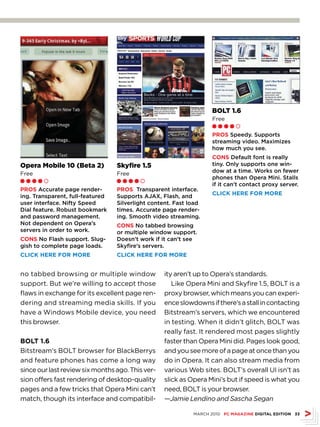 BOLT 1.6
                                                                    Free
                                                                    Ll l l m

                                                                    PrOS Speedy. Supports
                                                                    streaming video. Maximizes
                                                                    how much you see.
                                                                    CONS Default font is really
Opera Mobile 10 (Beta 2)          Skyfire 1.5                       tiny. Only supports one win-
                                                                    dow at a time. Works on fewer
Free                              Free
                                                                    phones than Opera Mini. Stalls
Ll l l m                          Ll l l m
                                                                    if it can’t contact proxy server.
PrOS Accurate page render-        PrOS Transparent interface.
                                                                    CLICk HErE fOr MOrE
ing. Transparent, full-featured   Supports AJAX, Flash, and
user interface. Nifty Speed       Silverlight content. Fast load
Dial feature. Robust bookmark     times. Accurate page render-
and password management.          ing. Smooth video streaming.
Not dependent on Opera’s          CONS No tabbed browsing
servers in order to work.         or multiple window support.
CONS No Flash support. Slug-      Doesn’t work if it can’t see
gish to complete page loads.      Skyfire’s servers.
CLICk HErE fOr MOrE               CLICk HErE fOr MOrE


no tabbed browsing or multiple window              ity aren’t up to Opera’s standards.
support. But we’re willing to accept those            Like Opera Mini and Skyfire 1.5, BOLT is a
flaws in exchange for its excellent page ren-      proxy browser, which means you can experi-
dering and streaming media skills. If you          ence slowdowns if there’s a stall in contacting
have a Windows Mobile device, you need             Bitstream’s servers, which we encountered
this browser.                                      in testing. When it didn’t glitch, BOLT was
                                                   really fast. It rendered most pages slightly
BOLT 1.6                                           faster than Opera Mini did. Pages look good,
Bitstream’s BOLT browser for BlackBerrys           and you see more of a page at once than you
and feature phones has come a long way             do in Opera. It can also stream media from
since our last review six months ago. This ver-    various Web sites. BOLT’s overall UI isn’t as
sion offers fast rendering of desktop-quality      slick as Opera Mini’s but if speed is what you
pages and a few tricks that Opera Mini can’t       need, BOLT is your browser.
match, though its interface and compatibil-        —Jamie Lendino and Sascha Segan

                                                             MARCH 2010 PC MAGAZINE DIGITAL EDITION 33
 