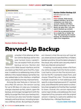 FIRsT LOOKs sOFTwARE



                                                                 Norton Online Backup 2.0
                                                                 $49.99 direct per year
                                                                 Ll l h m

                                                                 PROs Simple, Web-based,
                                                                 tabbed interface. Up to five
                                                                 computers can share one
                                                                 account. Works with Macs.
                                                                 Shares stored files via e-mail.
                                                                 Backs up open files. Lets you
                                                                 search backed-up content.
                                                                 CONs No on-demand backup
                                                                 for a single file or folder. No
                                                                 “live” file watching for instant
                                                                 backup. No Windows Explorer
                                                                 right-click integration.


Norton Online Backup 2.0



Revved-Up Backup

S
              ymantec’s first attempt at Nor-    est interest is that the service will now let
              ton Online Backup earlier this     you share access to specified files or folders
              year lacked many capabili-         backed up online. Since the data’s already in
              ties we expect from an online      the cloud, why not let users securely share it
              backup service. Norton did         from any Internet connection?
have a slick Web-based interface and let            In testing, I could easily share a file from
you back up files from up to five PCs, how-      my online storage from the Home screen.
ever. In addition to addressing many of the      I just had to click on the File Actions but-
deficits in this newest release, Symantec has    ton for the PC I wanted to share from, and
also added tabs to the interface, simplified     choose “Email File Links.” This let me enter
setup, and added some key improvements.          multiple recipients’ e-mail addresses and
  Among the new features in Version 2.0          specify a download password (if I wanted
are a Mac OS version, file-version saving        one), and offered the same search or direc-
for up to 90 days (in case you mistakenly        tory tree navigation to find the files I wanted
change a backed-up file), search, open-file      to share. Overall, this version represents
backup, and storage management (with the         some major strides, and addresses the most
ability to purge files from your backup list).   important of my concerns with the original
The service can also now handle mapped           version—making it a welcome addition to
network and local drives, including tempo-       the Norton line.—Michael Muchmore
rary USB key drives. But perhaps of great-                           CLICK HERE FOR MORE

34 PC MAGAZINE DIGITAL EDITION MARCH 2010
 