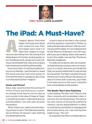 FIRST WORD LANCE ULANOFF




The iPad: A Must-Have?

A
                “magical” device. That’s what         I tried to look at the iPad in the context
                Apple chief executive Steve        of all the questions I received on Twitter, as
                Jobs called the new iPad.          well as the general confusion I still see swirl-
                And Apple execs said it so         ing around this tablet. It’s not a replacement
                often that I began to imag-        for the iPhone or iPod touch, nor will it sup-
ine pixie-dust falling from the ceiling of the     plant your go-to laptop. Steve Jobs wants it
Yerba Buena Art Center, landing gently on          to sit in the middle. I can see that. The device
our throbbing skulls, slowly but surely lull-      feels like middleware.
ing us into the belief that Jobs and company          It’s really not for phone calls, has no physi-
had introduced something otherworldly.             cal keyboard (you can buy one as an acces-
    Even hours later, I’m having trouble sort-     sory) or a mouse. And once you handle the
ing out my feelings. I saw the demos, heard        iPad, you quickly realize that it’s way too big
the words and even had some hands-on               for any pocket. The iPad’s size alone ensures
time with the iPad. It is gorgeous. But I’d say    that this won’t enjoy iPhone-like ubiquity. At
it is more practical than “magical.”               about 9 inches and 1.5 pounds, you’ll take
                                                   it out when you’re on the couch, riding the
Smoke and Mirrors?                                 train, and probably on the airplane.
Steve Jobs’ assertion that the existing 75
million iPhone and iPod touch custom-              This Reader Won’t Save Publishing
ers already know how to use this device            I tried reading The New York Times on the
runs counter to the idea of magical. Magic         iPad, complete with embedded video. It
is something we don’t understand and can           was nice, but not revolutionary. This device
scarcely believe. Like Jobs said, we know          has zero chance of saving the publishing
this product.                                      industry. Like any digital platform, it offers
   When I tried it out, I spent zero time figur-   an evolutionary possibility to beleaguered
ing out how to use it. The iPad works exactly      print publications, but I saw nothing that
like an iPhone, for heaven’s sake. Nothing         made me say, “This is it!”
enchanted about that.                                 As expected, the iPad is a reading device.

 PC MAGAZINE DIGITAL EDITION MARCH 2010
 