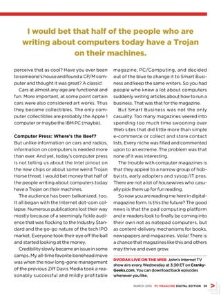 I would bet that half of the people who are
   writing about computers today have a Trojan
                on their machines.

perceive that as cool? Have you ever been       magazine, PC/Computing, and decided
to someone’s house and found a CP/M com-        out of the blue to change it to Smart Busi-
puter and thought it was great? A classic!      ness and keep the same writers. So you had
  Cars at almost any age are functional and     people who knew a lot about computers
fun. More important, at some point certain      suddenly writing articles about how to run a
cars were also considered art works. Thus       business. That was that for the magazine.
they became collectibles. The only com-            But Smart Business was not the only
puter collectibles are probably the Apple 1     casualty. Too many magazines veered into
computer or maybe the IBM PC (maybe).           spending too much time swooning over
                                                Web sites that did little more than simple
Computer Press: Where’s the Beef?               e-commerce or collect and store contact
But unlike information on cars and radios,      lists. Every niche was filled and commented
information on computers is needed more         upon to an extreme. The problem was that
than ever. And yet, today’s computer press      none of it was interesting.
is not telling us about the Intel pinout on        The trouble with computer magazines is
the new chips or about some weird Trojan        that they appeal to a narrow group of hob-
Horse threat. I would bet money that half of    byists, early adopters and sysop/IT pros.
the people writing about computers today        There are not a lot of housewives who casu-
have a Trojan on their machines.                ally pick them up for fun reading.
   The audience has been balkanized, too.          So now you are reading me here in digital-
It all began with the Internet dot-com col-     magazine form. Is this the future? The good
lapse. Numerous publications lost their way     news is that the pad computing platform
mostly because of a seemingly fickle audi-      and e-readers look to finally be coming into
ence that was flocking to the Industry Stan-    their own not as notepad computers, but
dard and the go-go nature of the tech IPO       as content-delivery mechanisms for books,
market. Everyone took their eye off the ball    newspapers and magazines. Voila! There is
and started looking at the money.               a chance that magazines like this and others
   Credibility slowly became an issue in some   may thrive and even grow.
camps. My all-time favorite bonehead move
                                                DvorAk LIve on The Web John’s Internet TV
was when the now long-gone management
                                                show airs every Wednesday at 3:30 ET on Cranky-
of the previous Ziff Davis Media took a rea-    Geeks.com. You can download back episodes
sonably successful and mildly profitable        whenever you like.

                                                          MARCH 2010 PC MAGAZINE DIGITAL EDITION 39
 