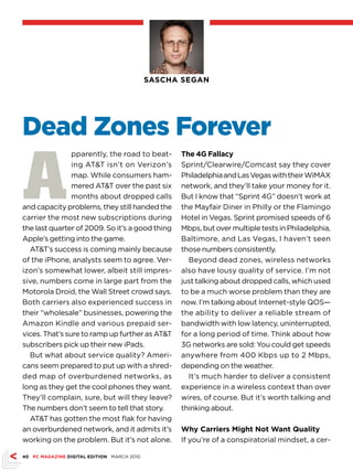 SASCHA SEGAN




Dead Zones Forever

A
                pparently, the road to beat-      The 4G Fallacy
                ing ATT isn’t on Verizon’s       Sprint/Clearwire/Comcast say they cover
                map. While consumers ham-         Philadelphia and Las Vegas with their WiMAX
                mered ATT over the past six      network, and they’ll take your money for it.
                months about dropped calls        But I know that “Sprint 4G” doesn’t work at
and capacity problems, they still handed the      the Mayfair Diner in Philly or the Flamingo
carrier the most new subscriptions during         Hotel in Vegas. Sprint promised speeds of 6
the last quarter of 2009. So it’s a good thing    Mbps, but over multiple tests in Philadelphia,
Apple’s getting into the game.                    Baltimore, and Las Vegas, I haven’t seen
  ATT’s success is coming mainly because         those numbers consistently.
of the iPhone, analysts seem to agree. Ver-         Beyond dead zones, wireless networks
izon’s somewhat lower, albeit still impres-       also have lousy quality of service. I’m not
sive, numbers come in large part from the         just talking about dropped calls, which used
Motorola Droid, the Wall Street crowd says.       to be a much worse problem than they are
Both carriers also experienced success in         now. I’m talking about Internet-style QOS—
their “wholesale” businesses, powering the        the ability to deliver a reliable stream of
Amazon Kindle and various prepaid ser-            bandwidth with low latency, uninterrupted,
vices. That’s sure to ramp up further as ATT     for a long period of time. Think about how
subscribers pick up their new iPads.              3G networks are sold: You could get speeds
  But what about service quality? Ameri-          anywhere from 400 Kbps up to 2 Mbps,
cans seem prepared to put up with a shred-        depending on the weather.
ded map of overburdened networks, as                It’s much harder to deliver a consistent
long as they get the cool phones they want.       experience in a wireless context than over
They’ll complain, sure, but will they leave?      wires, of course. But it’s worth talking and
The numbers don’t seem to tell that story.        thinking about.
  ATT has gotten the most flak for having
an overburdened network, and it admits it’s       Why Carriers Might Not Want Quality
working on the problem. But it’s not alone.       If you’re of a conspiratorial mindset, a cer-

40 PC MAGAZINE DIGITAL EDITION MARCH 2010
 