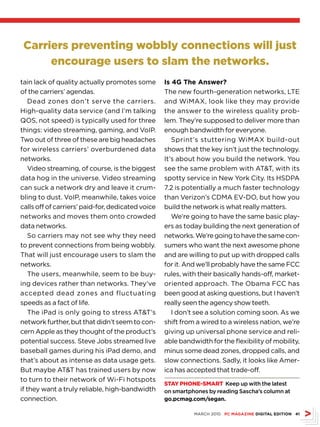 Carriers preventing wobbly connections will just
      encourage users to slam the networks.
tain lack of quality actually promotes some        Is 4G The Answer?
of the carriers’ agendas.                          The new fourth-generation networks, LTE
    Dead zones don’t serve the carriers.           and WiMAX, look like they may provide
High-quality data service (and I’m talking         the answer to the wireless quality prob-
QOS, not speed) is typically used for three        lem. They’re supposed to deliver more than
things: video streaming, gaming, and VoIP.         enough bandwidth for everyone.
Two out of three of these are big headaches           Sprint’s stuttering WiMAX build-out
for wireless carriers’ overburdened data           shows that the key isn’t just the technology.
networks.                                          It’s about how you build the network. You
    Video streaming, of course, is the biggest     see the same problem with ATT, with its
data hog in the universe. Video streaming          spotty service in New York City. Its HSDPA
can suck a network dry and leave it crum-          7.2 is potentially a much faster technology
bling to dust. VoIP, meanwhile, takes voice        than Verizon’s CDMA EV-DO, but how you
calls off of carriers’ paid-for, dedicated voice   build the network is what really matters.
networks and moves them onto crowded                  We’re going to have the same basic play-
data networks.                                     ers as today building the next generation of
    So carriers may not see why they need          networks. We’re going to have the same con-
to prevent connections from being wobbly.          sumers who want the next awesome phone
That will just encourage users to slam the         and are willing to put up with dropped calls
networks.                                          for it. And we’ll probably have the same FCC
    The users, meanwhile, seem to be buy-          rules, with their basically hands-off, market-
ing devices rather than networks. They’ve          oriented approach. The Obama FCC has
accepted dead zones and fluctuating                been good at asking questions, but I haven’t
speeds as a fact of life.                          really seen the agency show teeth.
    The iPad is only going to stress ATT’s           I don’t see a solution coming soon. As we
network further, but that didn’t seem to con-      shift from a wired to a wireless nation, we’re
cern Apple as they thought of the product’s        giving up universal phone service and reli-
potential success. Steve Jobs streamed live        able bandwidth for the flexibility of mobility,
baseball games during his iPad demo, and           minus some dead zones, dropped calls, and
that’s about as intense as data usage gets.        slow connections. Sadly, it looks like Amer-
But maybe ATT has trained users by now            ica has accepted that trade-off.
to turn to their network of Wi-Fi hotspots
                                                   STAY PHONE-SMART Keep up with the latest
if they want a truly reliable, high-bandwidth      on smartphones by reading Sascha’s column at
connection.                                        go.pcmag.com/segan.

                                                             MARCH 2010 PC MAGAZINE DIGITAL EDITION 41
 