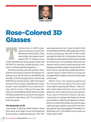 DAN COSTA




Rose-Colored 3D
Glasses

T
                he big story in 2010, espe-       was spectacular, but I have to admit that
                cially at January’s Consumer      the 3D effects fell flat. Although parts of the
                Electronics Show (CES), is the    picture would pop, the rest of the screen
                seemingly inevitable march        seemed to suffer for it. More often than not,
                toward 3D TV. Nearly every        the effects distracted from the story instead
major manufacturer announced a high-end           of enhancing it. For example, there was one
3D HDTV in January, including Sony, Vizio,        scene in which some insects buzzing in the
and LG. (Sharp was the exception.)                foreground really caught me, but other than
  And there will be new 3D content: Sony          that, I think I would have preferred watch-
and the Discovery Channel will partner on         ing the movie in plain old 2D, as long as it
rolling out an all-3D channel, and ESPN has       included IMAX, Dolby Surround, and a really
already started plugging the upcoming             comfy seat.
ESPN 3D on SportsCenter. Add in the good             What’s more, the viewing experience
timing of the country’s blockbuster movie         for me became less about the story and
Avatar—earning $650 million and count-            more about spotting 3D effects. That nov-
ing—which is also in 3D, by the way. But          elty might fade with time, but so will the
there is just one little problem that no one at   patience with wearing those silly glasses.
CES discussed and no one even now seems           If you want a formula for failure, ask your
to want to talk about: 3D TV just doesn’t         customers to change their behavior to use
look very good.                                   your product. Wearing 3D glasses is tolera-
                                                  ble for an event like Avatar, but are the guys
The Downside of 3D                                really going to gather around for the Sun-
I saw Avatar in 3D at an IMAX theater. I liked    day games wearing goggles? Probably not.
the movie, and I didn’t even mind wearing         Definitely not, if the effects are as poor as
those goofy cardboard glasses. The film           what I saw at CES.

42 PC MAGAZINE DIGITAL EDITION MARCH 2010
 