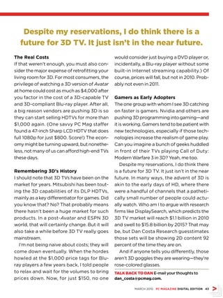 Despite my reservations, I do think there is a
  future for 3D TV. It just isn’t in the near future.
The Real Costs                                   would consider just buying a DVD player or,
If that weren’t enough, you must also con-       incidentally, a Blu-ray player without some
sider the major expense of retrofitting your     built-in Internet streaming capability.) Of
living room for 3D. For most consumers, the      course, prices will fall, but not in 2010. Prob-
privilege of watching a 3D version of Avatar     ably not even in 2011.
at home could cost as much as $4,000 after
you factor in the cost of a 3D-capable TV        Gamers as Early Adopters
and 3D-compliant Blu-ray player. After all,      The one group with whom I see 3D catching
a big reason vendors are pushing 3D is so        on faster is gamers. Nvidia and others are
they can start selling HDTVs for more than       pushing 3D programming into gaming—and
$1,000 again. (One savvy PC Mag staffer          it is working. Gamers tend to be patient with
found a 47-inch Sharp LCD HDTV that does         new technologies, especially if those tech-
full 1080p for just $800. Score!) The econ-      nologies increase the realism of game play.
omy might be turning upward, but nonethe-        Can you imagine a bunch of geeks huddled
less, not many of us can afford high-end TVs     in front of their TVs playing Call of Duty:
these days.                                      Modern Warfare 3 in 3D? Yeah, me too.
                                                     Despite my reservations, I do think there
Remembering 3D’s History                         is a future for 3D TV. It just isn’t in the near
I should note that 3D TVs have been on the       future. In many ways, the advent of 3D is
market for years. Mitsubishi has been tout-      akin to the early days of HD, where there
ing the 3D capabilities of its DLP HDTVs,        were a handful of channels that a patheti-
mainly as a key differentiator for games. Did    cally small number of people could actu-
you know that? No? That probably means           ally watch. Who am I to argue with research
there hasn’t been a huge market for such         firms like DisplaySearch, which predicts the
products. In a post-Avatar and ESPN 3D           3D TV market will reach $1.1 billion in 2010
world, that will certainly change. But it will   and swell to $15.8 billion by 2015? That may
also take a while before 3D TV really goes       be, but Dan Costa Research guesstimates
mainstream.                                      those sets will be showing 2D content 92
   I’m not being naive about costs; they will    percent of the time they are on.
come down eventually. When the hordes                And if anyone tells you differently, those
howled at the $1,000 price tags for Blu-         aren’t 3D goggles they are wearing—they’re
ray players a few years back, I told people      rose-colored glasses.
to relax and wait for the volumes to bring       TALK bACK To DAn E-mail your thoughts to
prices down. Now, for just $150, no one          dan_costa@pcmag.com.

                                                           MARCH 2010 PC MAGAZINE DIGITAL EDITION 43
 