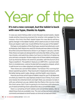 Year of the
      It’s not a new concept, but the tablet is back
      with new hype, thanks to Apple.
      In case you were hiding under a rock the past several weeks, Apple
      made another big announcement for another slick gadget for the
      masses—this time, the iPad. Apple hopes this new device will be a
      game changer in the tablet market, which seems to be on more minds
      than just Apple’s right now. Could 2010 be the true year of the tablet?
         Perhaps in anticipation of the iPad hype, several manufacturers such
      as Motorola, Dell, Notion Ink, and ICD introduced new takes on the tab-
      let at the Consumer Electronics Show in Las Vegas in January. Like the
      iPad, these concepts are designed for activities like Web surfing, read-
      ing e-books, and watching videos, but have no intention of replacing
      your primary computer. Nvidia made a lot of these tablet prototypes,
      such as those by Notion Ink and ICD, possible, with the launch of its
      Tegra 2 platform. The platform features an ARM CPU—a proven plat-
      form in smartphones—and an Nvidia GeForce graphics chipset, which
      is well-known as a video-playback and gaming platform.
         Then there are convertible tablets—full-blown PCs running full-
      blown operating systems. They have built-in keyboards and pens, with
      the latter being used in sales, design, and the health-care industry.
         How do you know which type of tablet is best for you? It all depends
      on what you need it for, says laptops analyst Cisco Cheng. If you want
      one merely for entertainment and light Web use and plan to take it
      with you wherever you go, tablets like the iPad or the JooJoo make
      the most sense. But if you’re going to mix business with pleasure,
      you’ll need something more substantial, like a convertible tablet.
         Here is a sampling of both tablets and convertible tablets. We’ve
      rated those that are available now. The rest will be out soon, and our
      comments are based on brief hands-on time we’ve had with them.

44 PC MAGAZINE DIGITAL EDITION MARCH 2010
 