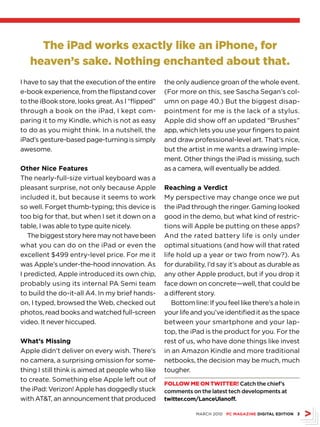 The iPad works exactly like an iPhone, for
   heaven’s sake. Nothing enchanted about that.
I have to say that the execution of the entire    the only audience groan of the whole event.
e-book experience, from the flipstand cover       (For more on this, see Sascha Segan’s col-
to the iBook store, looks great. As I “flipped”   umn on page 40.) But the biggest disap-
through a book on the iPad, I kept com-           pointment for me is the lack of a stylus.
paring it to my Kindle, which is not as easy      Apple did show off an updated “Brushes”
to do as you might think. In a nutshell, the      app, which lets you use your fingers to paint
iPad’s gesture-based page-turning is simply       and draw professional-level art. That’s nice,
awesome.                                          but the artist in me wants a drawing imple-
                                                  ment. Other things the iPad is missing, such
Other Nice Features                               as a camera, will eventually be added.
The nearly-full-size virtual keyboard was a
pleasant surprise, not only because Apple         Reaching a Verdict
included it, but because it seems to work         My perspective may change once we put
so well. Forget thumb-typing; this device is      the iPad through the ringer. Gaming looked
too big for that, but when I set it down on a     good in the demo, but what kind of restric-
table, I was able to type quite nicely.           tions will Apple be putting on these apps?
   The biggest story here may not have been       And the rated battery life is only under
what you can do on the iPad or even the           optimal situations (and how will that rated
excellent $499 entry-level price. For me it       life hold up a year or two from now?). As
was Apple’s under-the-hood innovation. As         for durability, I’d say it’s about as durable as
I predicted, Apple introduced its own chip,       any other Apple product, but if you drop it
probably using its internal PA Semi team          face down on concrete—well, that could be
to build the do-it-all A4. In my brief hands-     a different story.
on, I typed, browsed the Web, checked out            Bottom line: If you feel like there’s a hole in
photos, read books and watched full-screen        your life and you’ve identified it as the space
video. It never hiccuped.                         between your smartphone and your lap-
                                                  top, the iPad is the product for you. For the
What’s Missing                                    rest of us, who have done things like invest
Apple didn’t deliver on every wish. There’s       in an Amazon Kindle and more traditional
no camera, a surprising omission for some-        netbooks, the decision may be much, much
thing I still think is aimed at people who like   tougher.
to create. Something else Apple left out of
                                                  Follow Me oN TwiTTer! Catch the chief’s
the iPad: Verizon! Apple has doggedly stuck       comments on the latest tech developments at
with ATT, an announcement that produced          twitter.com/LanceUlanoff.

                                                             MARCH 2010 PC MAGAZINE DIGITAL EDITION 
 