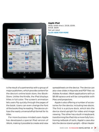Apple iPad
                                             16GB, $499 direct; 32GB, $599;
                                             64GB, $699
                                             Not yet rated
                                             CLICk hErE fOr MOrE




is the result of a partnership with a group of   spreadsheets on the device. The device can
major publishers, which provide content for      also view slides in Keynote and PDF files via
the device’s online book store, the iBook-       Adobe Acrobat. iWork applications will run
Store. Unlike the Kindle, the iPad displays      $9.99 apiece and will be compatible with
titles in full color. The screen’s animation     Macs and projectors.
lets users flip quickly through the pages of        Apple is also offering a number of acces-
the book. Users can even change the font         sories for the device, including two docks.
of the books they’re reading. The device uti-    The first is a picture dock, which lets the
lizes the nearly universal ePub format for its   device stand upright for video and image
titles.                                          viewing. The other has a built-in keyboard,
   For more business-minded users Apple          transforming the iPad into a more fully func-
has developed a special iPad version of          tioning netbook of sorts. Apple’s case also
iWork, making it possible to create and view     lets the device stand upright.—Brian Heater

                                                          MARCH 2010 PC MAGAZINE DIGITAL EDITION 47
 