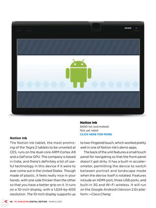 Notion Ink
                                                 $400 list (estimated)
                                                 Not yet rated
                                                 CLICk hErE fOr MOrE
Notion Ink
The Notion Ink tablet, the most promis-          to two-fingered touch, which worked pretty
ing of the Tegra 2 tablets to be unveiled at     well in one of Notion Ink’s demo apps.
CES, runs on the dual-core ARM Cortex A9           The back of the unit features a small touch
and a GeForce GPU. The company is based          panel for navigating so that the front panel
in India, and there’s definitely a lot of use-   doesn’t get dirty. It has a built-in acceler-
ful technology in this device if it were to      ometer, permitting the device to switch
ever come out in the United States. Though       between portrait and landscape mode
made of plastic, it feels really nice in your    when the device itself is rotated. Features
hands, with one side thicker than the other      include an HDMI port, three USB ports, and
so that you have a better grip on it. It runs    built-in 3G and Wi-Fi wireless. It will run
on a 10-inch display, with a 1,024-by-600        on the Google Android (Version 2.0) plat-
resolution. The 10-inch display supports up      form.—Cisco Cheng

48 PC MAGAZINE DIGITAL EDITION MARCH 2010
 