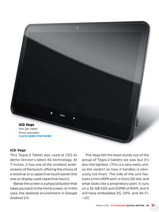 ICD Vega
     Not yet rated
     Price unknown
     CLICk hErE fOr MOrE




ICD Vega
This Tegra 2 Tablet was used at CES to            The Vega felt the least sturdy out of the
demo Verizon’s latest 4G technology. At         group of Tegra 2 tablets we saw, but it’s
7 inches, it has one of the smallest wide-      also the lightest. (This is a very early unit,
screens of the bunch, offering the choice of    so the verdict on how it handles is obvi-
a resistive or a capacitive touch panel (the    ously not final). The side of the unit fea-
one on display used capacitive touch).          tures a mini HDMI port, a micro SD slot, and
   Below the screen is a physical button that   what looks like a proprietary port. It runs
takes you back to the home screen, or in this   on a 32-GB SSD and 512MB of RAM, and it
case, the desktop environment in Google         will have embedded 3G, GPS, and Wi-Fi.
Android 2.0.                                    —CC

                                                         MARCH 2010 PC MAGAZINE DIGITAL EDITION 49
 