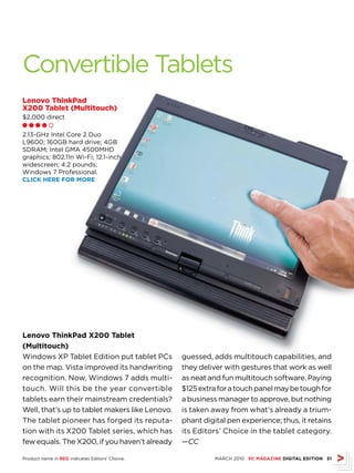 Convertible Tablets
Lenovo ThinkPad
X200 Tablet (Multitouch)
$2,000 direct
ll l l m

2.13-GHz Intel Core 2 Duo
L9600; 160GB hard drive; 4GB
SDRAM; Intel GMA 4500MHD
graphics; 802.11n Wi-Fi; 12.1-inch
widescreen; 4.2 pounds;
Windows 7 Professional.
CLICk hErE fOr MOrE




Lenovo ThinkPad X200 Tablet
(Multitouch)
Windows XP Tablet Edition put tablet PCs         guessed, adds multitouch capabilities, and
on the map. Vista improved its handwriting       they deliver with gestures that work as well
recognition. Now, Windows 7 adds multi-          as neat and fun multitouch software. Paying
touch. Will this be the year convertible         $125 extra for a touch panel may be tough for
tablets earn their mainstream credentials?       a business manager to approve, but nothing
Well, that’s up to tablet makers like Lenovo.    is taken away from what’s already a trium-
The tablet pioneer has forged its reputa-        phant digital pen experience; thus, it retains
tion with its X200 Tablet series, which has      its Editors’ Choice in the tablet category.
few equals. The X200, if you haven’t already     —CC

Product name in rED indicates Editors’ Choice.             MARCH 2010 PC MAGAZINE DIGITAL EDITION 51
 