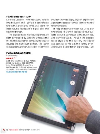 fujitsu LifeBook T5010
Like the Lenovo ThinkPad X200 Tablet              you don’t have to apply any sort of pressure
(Multitouch), The T5010 is a convertible          against the screen—similar to the iPhone’s
tablet that gives you three vital tools for       touch functions.
data input: a keyboard, a digital pen, and           It responded well when we used our
now, multitouch.                                  fingertips to launch applications, navi-
  The digitized and multitouch panels are         gate around Windows Vista Business,
both developed by Wacom, whereas the              and surf the Web. Though the design
HP TX2z uses another company (N-trig) to          lacks style and the battery life could
develop the multitouch portion. The T5010         use some pick-me-up, the T5010 over-
uses capacitive touch, instead of resistive, so   all delivers a solid tablet experience.—CC

Fujitsu LifeBook T5010
$1,859 direct
ll l h m

2.53-GHz Intel Core 2 Duo P8700;
80GB hard drive; 2GB SDRAM;
Intel GMA 4500MHD graphics;
802.11n Wi-Fi; 13.3-inch widescreen;
5 pounds; Windows Vista Business.
CLICk hErE fOr MOrE




52 PC MAGAZINE DIGITAL EDITION MARCH 2010
 