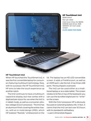 HP TouchSmart tm2
                                                                   $949 direct
                                                                   Not yet rated
                                                                   Intel Core 2 Duo SU 9600;
                                                                   500GB hard drive; 4GB
                                                                   SDRAM; 12.1-inch wide-
                                                                   screen.
                                                                   CLICk hErE fOr MOrE




hP TouchSmart tm2
When HP launched the TouchSmart tx2, it        lid. The laptop has an HD LED convertible
was the first convertible laptop for consum-   screen. It adds a FireWire port, as well as
ers featuring multitouch technology. Now,      an HDMI port. Like the tx2, it has three USB
with its successor, the HP TouchSmart tm2,     ports. The touchpad is oversized.
HP aims to take the touch experience up           The tm2 can be used either as a tradi-
another notch.                                 tional laptop or as a slate tablet. The screen
   The tm2 continues to have a multitouch      rotates to lie flat on top of the keyboard; you
capacitive display, but now comes with a       can use the bundled digital pen to “write”
digitized pen stylus for use when the tm2 is   on the screen.
in tablet mode, as well as a consumer ultra-      With the CULV processor, HP is obviously
low voltage (CULV) processor. The tm2 has      focused on extending battery life. In fact, it
an aluminum finish covering the entire chas-   claims that the tm2 can last over 9.5 hours
sis, with an in-mold design (IMD), which       with its standard 6-cell battery.
HP dubbed “Riptide,” emblazoned on the         —Laarni Almendrala Ragaza

                                                         MARCH 2010 PC MAGAZINE DIGITAL EDITION 53
 