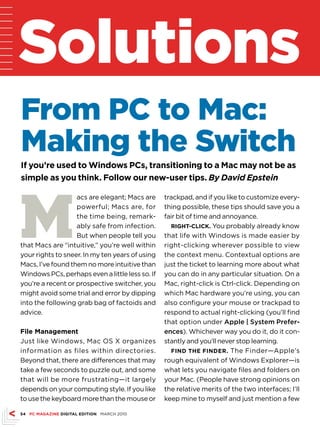 Solutions
From PC to Mac:
Making the Switch
if you’re used to Windows Pcs, transitioning to a Mac may not be as
simple as you think. Follow our new-user tips. By David Epstein




M
                   acs are elegant; Macs are     trackpad, and if you like to customize every-
                   powerful; Macs are, for       thing possible, these tips should save you a
                   the time being, remark-       fair bit of time and annoyance.
                   ably safe from infection.        Right-click. You probably already know
                   But when people tell you      that life with Windows is made easier by
that Macs are “intuitive,” you’re well within    right-clicking wherever possible to view
your rights to sneer. In my ten years of using   the context menu. Contextual options are
Macs, I’ve found them no more intuitive than     just the ticket to learning more about what
Windows PCs, perhaps even a little less so. If   you can do in any particular situation. On a
you’re a recent or prospective switcher, you     Mac, right-click is Ctrl-click. Depending on
might avoid some trial and error by dipping      which Mac hardware you’re using, you can
into the following grab bag of factoids and      also configure your mouse or trackpad to
advice.                                          respond to actual right-clicking (you’ll find
                                                 that option under Apple | System Prefer-
File Management                                  ences). Whichever way you do it, do it con-
Just like Windows, Mac OS X organizes            stantly and you’ll never stop learning.
information as files within directories.            Find the FindeR. The Finder—Apple’s
Beyond that, there are differences that may      rough equivalent of Windows Explorer—is
take a few seconds to puzzle out, and some       what lets you navigate files and folders on
that will be more frustrating—it largely         your Mac. (People have strong opinions on
depends on your computing style. If you like     the relative merits of the two interfaces; I’ll
to use the keyboard more than the mouse or       keep mine to myself and just mention a few

54 Pc MAgAZine digitAl editiOn MARCH 2010
 