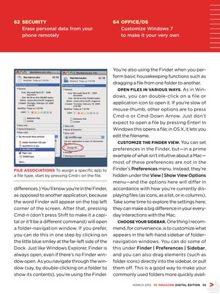 62	 	
  	 SecuRiTy  	                                      64	 Office/OS
    Erase personal data from your                        Customize Windows 7
    phone remotely                                       to make it your very own




                                                     You’re also using the Finder when you per-
                                                     form basic housekeeping functions such as
                                                     dragging a file from one folder to another.
                                                       OPEN fILEs IN vArIOus wAys. As in Win-
                                                     dows, you can double-click on a file or
                                                     application icon to open it. If you’re slow of
                                                     mouse-thumb, other options are to press
                                                     Cmd-o or Cmd-Down Arrow. Just don’t
                                                     expect to open a file by pressing Enter! In
                                                     Windows this opens a file; in OS X, it lets you
                                                     edit the filename.
                                                       CusTOMIZE ThE fINDEr vIEw. You can set
                                                     preferences in the Finder, but—in a prime
                                                     example of what isn’t intuitive about a Mac—
                                                     most of these preferences are not in the
fILE AssOCIATIONs To assign a specific app to        Finder’s Preferences menu. Instead, they’re
a file type, start by pressing Cmd-i on the file.    hidden under the View | Show View Options
                                                     menu—and the options here will differ in
differences.) You’ll know you’re in the Finder,      accordance with how you’re currently dis-
as opposed to another application, because           playing files (as icons, as a list, or in columns).
the word Finder will appear on the top left          Take some time to explore the settings here;
corner of the screen. After that, pressing           they can make a big difference in your every-
Cmd-n (don’t press Shift to make it a capi-          day interactions with the Mac.
tal or it’ll be a different command) will open         ChOOsE yOur sIDEbAr. One thing I recom-
a folder-navigation window. If you prefer,           mend, for convenience, is to customize what
you can do this in one step by clicking on           appears in the left-hand sidebar of folder-
the little blue smiley at the far-left side of the   navigation windows. You can do some of
Dock. Just like Windows Explorer, Finder is          this under Finder | Preferences | Sidebar,
always open, even if there’s no Finder win-          and you can also drag elements (such as
dow open. As you navigate through the win-           folder icons) directly into the sidebar, or pull
dow (say, by double-clicking on a folder to          them off. This is a good way to make your
show its contents), you’re using the Finder.         commonly used folders more quickly avail-

                                                               MARCH 2010 PC MAGAZINE DIGITAL EDITION 55
 