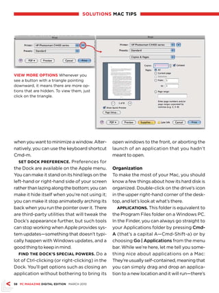 sOlutiOns MAc tiPs




vieW MORe OPtiOns Whenever you
see a button with a triangle pointing
downward, it means there are more op-
tions that are hidden. To view them, just
click on the triangle.




when you want to minimize a window. Alter-        open windows to the front, or aborting the
natively, you can use the keyboard shortcut       launch of an application that you hadn’t
Cmd-m.                                            meant to open.
  set dOck PReFeRence. Preferences for
the Dock are available on the Apple menu.         Organization
You can make it stand on its hind legs on the     To make the most of your Mac, you should
left-hand or right-hand side of your screen       know a few things about how its hard disk is
rather than lazing along the bottom; you can      organized. Double-click on the drive’s icon
make it hide itself when you’re not using it;     in the upper right-hand corner of the desk-
you can make it stop animatedly arching its       top, and let’s look at what’s there.
back when you run the pointer over it. There         APPlicAtiOns. This folder is equivalent to
are third-party utilities that will tweak the     the Program Files folder on a Windows PC.
Dock’s appearance further, but such tools         In the Finder, you can always go straight to
can stop working when Apple provides sys-         your Applications folder by pressing Cmd-
tem updates—something that doesn’t typi-          A (that’s a capital A—Cmd-Shift-a) or by
cally happen with Windows updates, and a          choosing Go | Applications from the menu
good thing to keep in mind.                       bar. While we’re here, let me tell you some-
  Find the dOck’s sPeciAl POWeRs. Do a            thing nice about applications on a Mac:
lot of Ctrl-clicking (or right-clicking) in the   They’re usually self-contained, meaning that
Dock. You’ll get options such as closing an       you can simply drag and drop an applica-
application without bothering to bring its        tion to a new location and it will run—there’s

58 Pc MAgAZine digitAl editiOn MARCH 2010
 