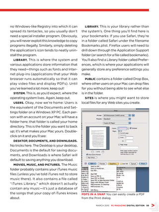 no Windows-like Registry into which it can         libRARy. This is your library rather than
spread its tentacles, so you usually don’t       the system’s. One thing you’ll find here is
need a special installer program. Obviously,     your bookmarks: If you use Safari, they’re
you will never exploit this knowledge to copy    in a folder called Safari under the filename
programs illegally. Similarly, simply deleting   Bookmarks.plist. Firefox users will need to
the application’s icon tends to neatly unin-     drill down through the Application Support
stall the program.                               folder (or search for a file called bookmarks).
   libRARy. This is where the system and         You’ll also find a Library folder called Prefer-
various applications store information that      ences, which is where your applications will
they need—things such as fonts and Inter-        generally store any preference settings you
net plug-ins (applications that your Web         make.
browser runs automatically so that it can           Public contains a folder called Drop Box,
play video files and display PDFs). Until        where other users on your Mac can drop files
you’ve learned a lot more, keep out!             for you without being able to see what else
   systeM. This is, as you’d expect, where the   is in the folder.
operating system lives. Again, keep out.            sites is where you might want to store
   useRs. Okay, now we’re home: Users is         local files for any Web sites you create.
the equivalent of the Documents and Set-
tings folder on a Windows XP PC. Each per-
son with an account on your Mac will have a
folder here; that folder is called your home
directory. This is the folder you want to back
up; it’s what makes your Mac yours. Double-
click on it and you’ll see:
  desktOP, dOcuMents, And dOWnlOAds.
No tricks here. The Desktop is your desktop,
Documents is the default for saving docu-
ments, and Downloads is where Safari will
default to saving anything you download.
   MOvies, Music, And PictuRes. The Music
folder probably contains your iTunes music
files (unless you’ve told iTunes not to store
music there). It also contains a file called
“iTunes Library,” which doesn’t actually
contain any music—it’s just a database of
the songs that your copy of iTunes knows         PdFs in A snAP You can easily create a PDF
about.                                           from the Print dialog.

                                                           MARCH 2010 Pc MAgAZine digitAl editiOn 59
 