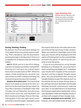 sOlutiOns MAc tiPs



                                                                   tAsk MAnAgeR, MAc
                                                                   style Activity Monitor can
                                                                   show you every currently
                                                                   running process and allow
                                                                   you to force-quit any of
                                                                   them.




saving, Printing, Finding                        the engine that drives the little search bar
By default, the Print and Save dialogs for       you’ll find at the top of any Finder window.
most applications are pretty sparse-look-        When you perform a Spotlight search that
ing. That’s deceptive. See the downward-         way, your results will be displayed with the
pointing triangle in the blue box? Click on it   option of limiting them to the current folder,
to display a lot of options that are otherwise   and with the option of searching file con-
hidden.                                          tents or only filenames.
  PdF it. While you’re in the Print dialog,        If you’re accustomed to using Google
note the inconspicuous button marked PDF.        Desktop on a Windows PC, you know that it
Clicking on it will give you a drop-down         does something Spotlight can’t: It displays
menu that includes Save as PDF. What this        your results with snippets of the surround-
means is that anything you can print, you        ing text, just like a regular Google search
can convert to a PDF instead of printing. No     does. You can download a Mac version of
more printing and losing online receipts.        Google Desktop to gain this feature, but I’ve
  seARch With sPOtlight. This hard drive         found that doing so slows things down a
search tool needs an article all its own, so I   bit, perhaps because Spotlight and Google
won’t try to do more than tell you what it is.   Desktop are both continuously indexing
Your Mac maintains a Spotlight index that        your files. A nice alternative is to download
includes not just filenames, but also every      the freeware application SpotInside, which
word within each file, and Spotlight will        uses Spotlight’s index but displays results in
fetch results accordingly. Click on the mag-     context with snippets of text, Google-style.
nifying glass in the top right-hand corner         MAnAge WindOWs With exPOsé. With
and enter a word to begin. Spotlight is also     Exposé, one will sweep aside all open win-

60 Pc MAgAZine digitAl editiOn MARCH 2010
 