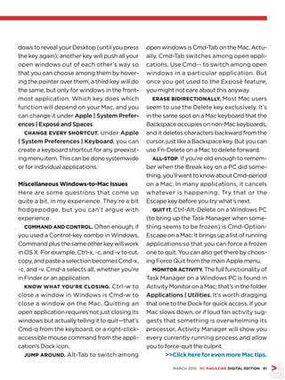dows to reveal your Desktop (until you press       open windows is Cmd-Tab on the Mac. Actu-
the key again); another key will push all your     ally, Cmd-Tab switches among open appli-
open windows out of each other’s way so            cations. Use Cmd-~ to switch among open
that you can choose among them by hover-           windows in a particular application. But
ing the pointer over them; a third key will do     once you get used to the Exposé feature,
the same, but only for windows in the front-       you might not care about this anyway.
most application. Which key does which                eRAse bidiRectiOnAlly. Most Mac users
function will depend on your Mac, and you          seem to use the Delete key exclusively. It’s
can change it under Apple | System Prefer-         in the same spot on a Mac keyboard that the
ences | Exposé and Spaces.                         Backspace occupies on non-Mac keyboards,
   chAnge eveRy shORtcut. Under Apple              and it deletes characters backward from the
| System Preferences | Keyboard, you can           cursor, just like a Backspace key. But you can
create a keyboard shortcut for any preexist-       use Fn-Delete on a Mac to delete forward.
ing menu item. This can be done systemwide            All-stOP. If you’re old enough to remem-
or for individual applications.                    ber when the Break key on a PC did some-
                                                   thing, you’ll want to know about Cmd-period
Miscellaneous Windows-to-Mac issues                on a Mac. In many applications, it cancels
Here are some questions that come up               whatever is happening. Try that or the
quite a bit, in my experience. They’re a bit       Escape key before you try what’s next.
hodgepodge, but you can’t argue with                  Quit it. Ctrl-Alt-Delete on a Windows PC
experience.                                        (to bring up the Task Manager when some-
   cOMMAnd And cOntROl. Often enough, if           thing seems to be frozen) is Cmd-Option-
you used a Control-key combo in Windows,           Escape on a Mac: It brings up a list of running
Command plus the same other key will work          applications so that you can force a frozen
in OS X. For example, Ctrl-x, -c, and -v to cut,   one to quit. You can also get there by choos-
copy, and paste a selection becomes Cmd-x,         ing Force Quit from the main Apple menu.
-c, and -v. Cmd-a selects all, whether you’re         MOnitOR Activity. The full functionality of
in Finder or an application.                       Task Manager on a Windows PC is found in
   knOW WhAt yOu’Re clOsing. Ctrl-w to             Activity Monitor on a Mac; that’s in the folder
close a window in Windows is Cmd-w to              Applications | Utilities. It’s worth dragging
close a window on the Mac. Quitting an             that one to the Dock for quick access. If your
open application requires not just closing its     Mac slows down, or if loud fan activity sug-
windows but actually telling it to quit—that’s     gests that something is overwhelming its
Cmd-q from the keyboard, or a right-click-         processor, Activity Manager will show you
accessible mouse command from the appli-           every currently running process and allow
cation’s Dock icon.                                you to force-quit the culprit.
   JuMP AROund. Alt-Tab to switch among                    click here for even more Mac tips.

                                                             MARCH 2010 Pc MAgAZine digitAl editiOn 61
 