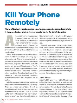 solutions sECuRitY




Kill Your Phone
Remotely
Many of today’s most popular smartphones can be erased remotely
if they are lost or stolen. Here’s how to do it. By Jamie Lendino




A
                handset may be valuable, but     No matter which smartphone OS you or
                it’s easily replaced. The data   your employees use, you’re bound to find
                on it, however, is often much    something that can help put your mind at
                more important. Cell phones      rest.
                carry all kinds of personal         Though it varies by kill switch and plat-
and business information these days, and         form, remote wipes aren’t fail safe. If some-
preventing it from getting into the wrong        one finds the phone before the remote wipe
hands is key.                                    occurs—which could happen if the bat-
  While a stray personal address book            tery dies, or there’s no signal to receive the
won’t matter much to an unsavory type            command—a thief or corporate spy could
who finds a lost iPhone—they’d much rather       disable the network connections and then
just sell the phone—cached online banking        hack into the device (the procedures would
passwords, corporate documents and VPN           depend on the particular phone). Your best
access are better off kept secure. That’s        insurance is to use remote-wipe capabil-
why many of today’s smartphones support          ity quickly, the same way you would call
a mobile kill switch, also called “remote        your credit card company the moment you
wipe” capability. Remote wipe lets a device      noticed the card was missing.
owner or IT support engineer remotely
erase the handheld’s data in case it’s lost or   Apple iPhone
stolen.                                          Apple’s $99-per-year MobileMe service
  All of the major smartphone platforms          offers Mac users the ability to push e-mail,
have some kind of remote erase capability.       contacts, and calendar entries to the iPhone
There are several ways of doing it, such as      (among other things). But one key feature,
installing apps on the handset, using a man-     first announced in March and later intro-
agement console on the IT side, or signing       duced with iPhone OS 3.0, lets MobileMe
up for a cloud-based service. Here’s a run-      users perform a remote wipe on a lost or sto-
down of what’s out there for each platform.      len iPhone. It’s found under Account | Find

62 PC MAGAZinE DiGitAl EDition MARCH 2010
 