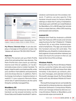 istration command over the wireless net-
                                                 work. IT admins can also specify if the
                                                 handset should revert to factory default
                                                 settings or retain the IT policy it had before.
                                                 Individual users with BIS can install Roblock
                                                 for BlackBerry 2.0, a $9.95 app that remote
                                                 locks or wipes devices, offers GPS tracking,
                                                 and recovers lost contacts.

                                                 Android os
                                                 SMobile Anti-Theft for Android is a $19.95
WiPE YouR iPHonE Apple’s MobileMe service        app that features GPS locate and remote
makes it easy to wipe a lost or stolen iPhone.   wipe functions for the T-Mobile G1, T-Mobile
                                                 myTouch 3G, or any other Android-pow-
My iPhone | Remote Wipe. It can also dis-        ered smartphone. The app can erase both
play a message on the phone’s screen, like       the handset and any SD card data. The
“please call Jamie at 718-555-1212 if found.”    $29.95 Security Shield for Android also pro-
                                                 tects against viruses and other malware, but
Palm Pre                                         that’s not much of a concern in the U.S. (at
All Palm Pre owners set up a Palm Profile        least at the time of this writing).
when first activating their new devices. The
Palm Profile lets users back up settings,        Windows Mobile
receive over-the-air updates, or—ta da—          Microsoft’s new My Phone Windows Mobile
remotely erase a lost or stolen handset. To      service, currently in beta, lets users locate
begin, head to palm.com/palmprofile, enter       lost handhelds via GPS and erase their data
your profile e-mail address and password,        remotely. It also backs up contacts, pho-
and click Erase Device. In addition, Palm’s      tos, text messages, and calendar entries to
Exchange ActiveSync implementation in            Microsoft’s storage cloud. My Phone (Beta)
webOS 1.1 now supports Remote Wipe,              works with any Windows Mobile 6.0 hand-
which lets IT administrations do the same        held.
thing for centrally managed Pres.                   Microsoft Exchange Server can handle the
                                                 same task for enterprise devices, along with
BlackBerry os                                    Absolute Software’s Computrace Mobile,
Any BlackBerry Enterprise Server (BES)           which can manage enterprise devices run-
handset can be erased remotely via the           ning Windows Mobile or BlackBerry and
Erase Data and Disable Handheld IT admin-        issue remote wipe commands. n

                                                           MARCH 2010 PC MAGAZinE DiGitAl EDition 63
 