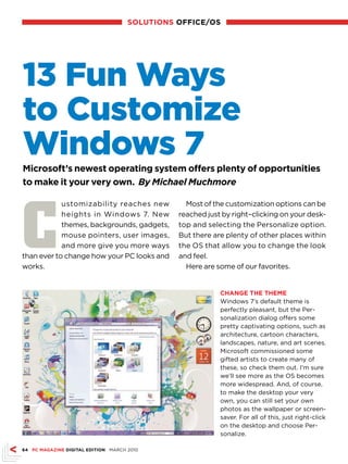 sOLuTIONs OffICE/Os




13 Fun Ways
to Customize
Windows 7
Microsoft’s newest operating system offers plenty of opportunities
to make it your very own. By Michael Muchmore




C
            ustomizability reaches new           Most of the customization options can be
            heights in Windows 7. New          reached just by right–clicking on your desk-
            themes, backgrounds, gadgets,      top and selecting the Personalize option.
            mouse pointers, user images,       But there are plenty of other places within
            and more give you more ways        the OS that allow you to change the look
than ever to change how your PC looks and      and feel.
works.                                           Here are some of our favorites.


                                                           ChANGE ThE ThEME
                                                           Windows 7’s default theme is
                                                           perfectly pleasant, but the Per-
                                                           sonalization dialog offers some
                                                           pretty captivating options, such as
                                                           architecture, cartoon characters,
                                                           landscapes, nature, and art scenes.
                                                           Microsoft commissioned some
                                                           gifted artists to create many of
                                                           these, so check them out. I’m sure
                                                           we’ll see more as the OS becomes
                                                           more widespread. And, of course,
                                                           to make the desktop your very
                                                           own, you can still set your own
                                                           photos as the wallpaper or screen-
                                                           saver. For all of this, just right-click
                                                           on the desktop and choose Per-
                                                           sonalize.

64 PC MAGAZINE DIGITAL EDITION MARCH 2010
 