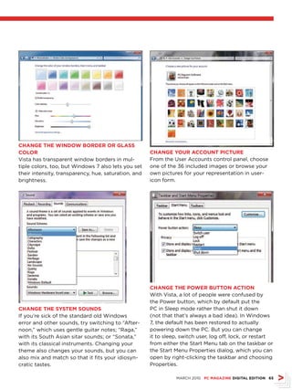 ChANGE ThE WINDOW BOrDEr Or GLAss
COLOr                                                 ChANGE YOur ACCOuNT PICTurE
Vista has transparent window borders in mul-          From the User Accounts control panel, choose
tiple colors, too, but Windows 7 also lets you set    one of the 36 included images or browse your
their intensity, transparency, hue, saturation, and   own pictures for your representation in user-
brightness.                                           icon form.




                                                      ChANGE ThE POWEr BuTTON ACTION
                                                      With Vista, a lot of people were confused by
                                                      the Power button, which by default put the
ChANGE ThE sYsTEM sOuNDs                              PC in Sleep mode rather than shut it down
If you’re sick of the standard old Windows            (not that that’s always a bad idea). In Windows
error and other sounds, try switching to “After-      7, the default has been restored to actually
noon,” which uses gentle guitar notes; “Raga,”        powering down the PC. But you can change
with its South Asian sitar sounds; or “Sonata,”       it to sleep, switch user, log off, lock, or restart
with its classical instruments. Changing your         from either the Start Menu tab on the taskbar or
theme also changes your sounds, but you can           the Start Menu Properties dialog, which you can
also mix and match so that it fits your idiosyn-      open by right-clicking the taskbar and choosing
cratic tastes.                                        Properties.

                                                                MARCH 2010 PC MAGAZINE DIGITAL EDITION 65
 