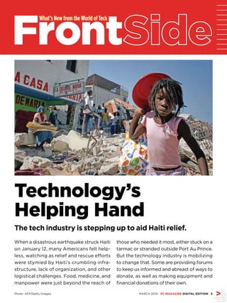 Front
               What’s New from the World of Tech




Technology’s
Helping Hand
The tech industry is stepping up to aid Haiti relief.
When a disastrous earthquake struck Haiti          those who needed it most, either stuck on a
on January 12, many Americans felt help-           tarmac or stranded outside Port Au Prince.
less, watching as relief and rescue efforts        But the technology industry is mobilizing
were stymied by Haiti’s crumbling infra-           to change that. Some are providing forums
structure, lack of organization, and other         to keep us informed and abreast of ways to
logistical challenges. Food, medicine, and         donate, as well as making equipment and
manpower were just beyond the reach of             financial donations of their own.

Photo: AFP/Getty Images                                      MARCH 2010 PC MAGAZINE DIGITAL EDITION 
 