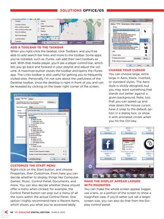 sOLuTIONs OffICE/Os




ADD A TOOLBAr TO ThE TAskBAr
When you right-click the taskbar, click Toolbars, and you’ll be
able to add search bar links and more to the toolbar. Some apps
you’ve installed, such as iTunes, can add their own toolbars as
well. With that media player, you’ll see a player control bar, which
lets you go back and forward in your playlist and adjust the vol-
ume. A maximize button closes the toolbar and opens the iTunes         ChANGE YOur CursOr
app. The Links toolbar is also useful for getting you to frequently    You can choose large, extra
visited sites. Personally, I’m not sure about the usefulness of the    large in Aero, black, inverted,
Desktop toolbar, since the desktop is right in front of you and can    or standard styles. The Aero
be revealed by clicking on the lower right corner of the screen.       style is slickly designed, but
                                                                       you may want something that
                                                                       stands out better against a
                                                                       given background. Note, too,
                                                                       that you can speed up and
                                                                       slow down the mouse cursor,
                                                                       have it snap to the default op-
                                                                       tion in a dialog box, or show
                                                                       it with animated circles when
                                                                       you hit the Ctrl key.




CusTOMIZE ThE sTArT MENu
Right-click on the Start button, and choose
Properties, then Customize. From here you can
decide whether to display things like Computer,
Games, Music, Control Panel, Documents, and          MAkE ThE DIsPLAY APPEAr LArGEr
more. You can also decide whether these should       WITh MAGNIfIEr
offer a menu when clicked; for example, the          You can make the whole screen appear bigger,
Control Panel button can pop out a menu of all       use a lens, or a portion of the screen to show a
the icons within the actual Control Panel. One       magnified view. If you’d rather just set a larger
option I highly recommend here is Recent Items,      screen size, you can also do that from the Dis-
which shows you what you’ve accessed lately.         play control panel.

66 PC MAGAZINE DIGITAL EDITION MARCH 2010
 
