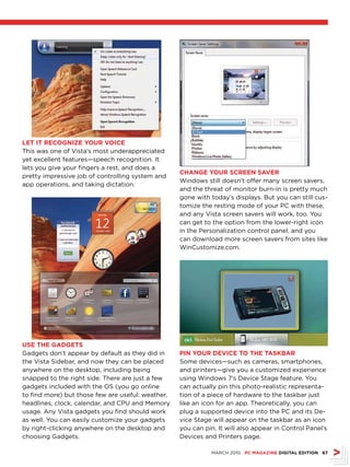 LET IT rECOGNIZE YOur vOICE
This was one of Vista’s most underappreciated
yet excellent features—speech recognition. It
lets you give your fingers a rest, and does a
                                                   ChANGE YOur sCrEEN sAvEr
pretty impressive job of controlling system and
                                                   Windows still doesn’t offer many screen savers,
app operations, and taking dictation.
                                                   and the threat of monitor burn-in is pretty much
                                                   gone with today’s displays. But you can still cus-
                                                   tomize the resting mode of your PC with these,
                                                   and any Vista screen savers will work, too. You
                                                   can get to the option from the lower-right icon
                                                   in the Personalization control panel, and you
                                                   can download more screen savers from sites like
                                                   WinCustomize.com.




usE ThE GADGETs
Gadgets don’t appear by default as they did in     PIN YOur DEvICE TO ThE TAskBAr
the Vista Sidebar, and now they can be placed      Some devices—such as cameras, smartphones,
anywhere on the desktop, including being           and printers—give you a customized experience
snapped to the right side. There are just a few    using Windows 7’s Device Stage feature. You
gadgets included with the OS (you go online        can actually pin this photo-realistic representa-
to find more) but those few are useful: weather,   tion of a piece of hardware to the taskbar just
headlines, clock, calendar, and CPU and Memory     like an icon for an app. Theoretically, you can
usage. Any Vista gadgets you find should work      plug a supported device into the PC and its De-
as well. You can easily customize your gadgets     vice Stage will appear on the taskbar as an icon
by right-clicking anywhere on the desktop and      you can pin. It will also appear in Control Panel’s
choosing Gadgets.                                  Devices and Printers page.

                                                              MARCH 2010 PC MAGAZINE DIGITAL EDITION 67
 