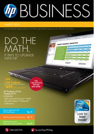 MarCh 2010
                            BUSINESS
 *For more information, please see back cover. For full list of legal disclaimers, please see insert, under terms and Conditions.




    do thE
    math.
    It payS to UpgradE
    wIth hp.




  599
    $
                                                     CAll
- 100 Trade-in◊*
    $
                                                1-866-625-0114
                                                   for THis
    $
        499      (while supplies last) *
                                                 NeW offer.*


hP ProBook 4510s
Notebook PC
PN:WH265UT#ABA

• Intel® CoreTM2 Duo ProcessorB,C* T6570D*
• Microsoft Windows® 7 ProfessionalU,†*

•   4 GB memory



Save on travel costs with
hP Virtual rooms.                          Pg. 12

Why IT pros pick ProLiant Servers.         Pg. 17

Multifunction printers:
high marks. as low as $499.                Pg. 24


          1-866-625-0114                                 hp.com/buy/PCMag
 
