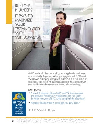 run The
    nuMBers.
     iT pAYs To
     MAxiMize
    notebooks


     Your
     TechnoLogY
     WiTh
     WindoWs® 7.




                                      At hp, we’re all about technology working harder and more
                                      cost-effectively. especially when you upgrade to hp pcs and
                                      Windows® 7. Limping along with older pcs is a real drain on
                                      resources. Talk to an hp Business specialist to see how much
                                      you could save when you trade in your old technology.

                                      faST faCTS:
                                      • A new hp desktop with an intel® coreTM2 duo processor
                                        and genuine Windows 7 professional can run nearly
                                        3x faster than your old pc while using half the electricity.ii
HP totAL                              • Average desktop trade-in could get you $50 back.◊
  CARe
     More than
       $1,000                           call 1-866-625-0114 now.
     in savings,
    for starters.


        for full list of legal disclaimers, please see insert, under Terms  Conditions. ∆ Instant savings available through hP Direct and participating resellers. Prices subject to change without notice.
        for details, visit www.hp.com/go/save-instantly. ∆∆ Instant savings available through hP Direct and participating resellers. offer valid March 1, 2010 through March 31, 2010. for details,
2       visit www.hp.com/go/instantsavings.◊ Trade-in values are calculated as an average of all trade-in values paid for that category through the hP Trade-In program from february 1, 2009–
        february 28, 2009. Your trade-in value may vary. f. wireless performance is dependent upon physical environment and distance from access point. additional purchase may be required.
 