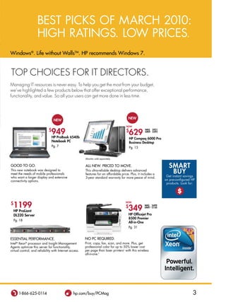 BEST PICKS of MarCh 2010:
                     hIgh raTIngS. Low PrICES.
Windows®. Life without WallsTM. HP recommends Windows 7.


Top choices for iT direcTors.
Managing iT resources is never easy. To help you get the most from your budget,
we’ve highlighted a few products below that offer exceptional performance,
functionality, and value. so all your users can get more done in less time.




                                                                                         new
                                   new
                                                                                        now
                              $
                                949 6540b                                               $
                                                                                           629
                                                                                                      wAs $921
                                                                                                      sAVe∆ $292

                                HP Probook                                                  HP Compaq 6000 Pro
                                  notebook PC                                               business Desktop
                                  Pg. 7                                                     Pg. 13


                                                         Monitor sold separately.

Good To Go.                                              aLL neW. PriCed To Move.                                     sMARt
This new notebook was designed to
meet the needs of mobile professionals
                                                         This ultra-reliable desktop delivers advanced
                                                         features for an affordable price. Plus, it includes a         bUY
who want a larger display and extensive                  3-year standard warranty for more peace of mind.            get instant savings
connectivity options.                                                                                               on pre-configured hP
                                                                                                                     products. Look for:

                                                                                                                            $

$
  1199
                                                                                       now

                                                                                       $
                                                                                         349
                                                                                                      wAs $499
                                                                                                      sAVe∆∆ $150
    HP ProLiant
    DL320 server                                                                           HP officejet Pro
                                                                                           8500 Premier
    Pg. 18
                                                                                           All-in-one
                                                                                           Pg. 31


essenTiaL PerforManCe.                                   no PC required.
Intel® Xeon® processor and Insight Management            Print, copy, fax, scan, and more. Plus, get
agents optimize this server for functionality,           professional color for up to 50% lower cost
virtual control, and reliability with Internet access.   per page than laser printersu with this wireless
                                                         all-in-one.f




       1-866-625-0114                            hp.com/buy/PCMag                                                                     3
 
