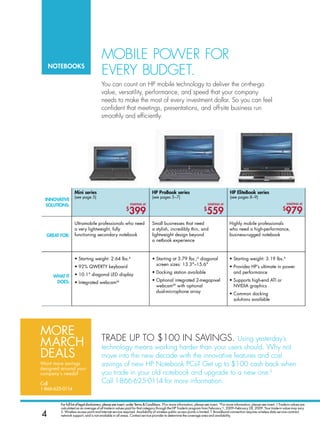 mobilE PowEr for
    notebooks
                                        EvEry budGEt.
                                       you can count on hP mobile technology to deliver the on-the-go
                                       value, versatility, performance, and speed that your company
                                       needs to make the most of every investment dollar. so you can feel
                                       confident that meetings, presentations, and off-site business run
                                       smoothly and efficiently.




                   Mini series                                                HP Probook series                                           HP elitebook series
                   (see page 5)                                               (see pages 5–7)                                             (see pages 8–9)
  InnovatIve
  solutIons:                                                  startInG at                                                 startInG at                                                 startInG at

                                                          $
                                                             399                                                      $
                                                                                                                        559                                                       $
                                                                                                                                                                                    979
                   Ultramobile professionals who need                         Small businesses that need                                 Highly mobile professionals
                   a very lightweight, fully                                  a stylish, incredibly thin, and                            who need a high-performance,
  Great for:       functioning secondary notebook                             lightweight design beyond                                  business-rugged notebook
                                                                              a netbook experience



                   • Starting weight: 2.64 lbs.A                              • Starting at 3.79 lbs.;A diagonal                         • Starting weight: 3.19 lbs.A
                                                                                screen sizes: 13.3–15.6
                   • 92% QWERTY keyboard                                                                                                 • Provides HP’s ultimate in power
                                                                              • Docking station available                                  and performance
     WHat It       • 10.1 diagonal LED display
      does:                                                                   • Optional integrated 2-megapixel                          • Supports high-end ATI or
                   • Integrated webcamXX
                                                                                webcamXX with optional                                     NVIdIA graphics
                                                                                dual-microphone array                                    • Common docking
                                                                                                                                           solutions available




more                                    trAdE uP to $100 in sAvinGs.
mArCH                                                                                  using yesterday’s
                                        technology means working harder than your users should. why not
deAlS                                   move into the new decade with the innovative features and cost
Want more savings                       savings of new hP notebook PCs? Get up to $100 cash back when
designed around your
company’s needs?                        you trade in your old notebook and upgrade to a new one.◊
call                                    Call 1-866-625-0114 for more information.
1-866-625-0114


         For full list of legal disclaimers, please see insert, under terms  conditions. †For more information, please see insert. *For more information, please see insert. ◊ Trade-in values are
         calculated as an average of all trade-in values paid for that category through the HP Trade-In program from February 1, 2009–February 28, 2009. Your trade-in value may vary.

4        S. Wireless access point and Internet service required. Availability of wireless public access points is limited. T. Broadband connection requires wireless data service contract,
         network support, and is not available in all areas. Contact service provider to determine the coverage area and availability.
 