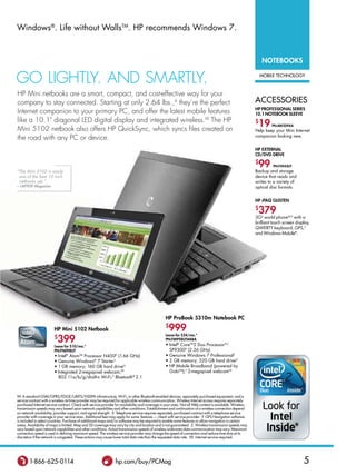 Windows®. life without WallsTm. HP recommends Windows 7.



                                                                                                                                                              notebooks

Go liGhtly. And smArtly.                                                                                                                                      mobile technology



hP mini netbooks are a smart, compact, and cost-effective way for your
company to stay connected. starting at only 2.64 lbs.,A they’re the perfect                                                                               accessories
                                                                                                                                                          HP ProfessIonal serIes
internet companion to your primary PC, and offer the latest mobile features                                                                               10.1 notebook sleeve
like a 10.1 diagonal lEd digital display and integrated wireless.XX the hP
mini 5102 netbook also offers hP Quicksync, which syncs files created on
                                                                                                                                                          $
                                                                                                                                                           19      Pn:aW209aa
                                                                                                                                                          Help keep your mini Internet
                                                                                                                                                          companion looking new.
the road with any PC or device.
                                                                                                                                                          HP eXternal
                                                                                                                                                          Cd/dvd drIve
                                                                                                                                                          $
                                                                                                                                                           99       Pn:fs943ut
“The Mini 5102 is easily                                                                                                                                  Backup and storage
 one of the best 10-inch                                                                                                                                  device that reads and
 netbooks yet.”                                                                                                                                           writes to a variety of
– Laptop Magazine                                                                                                                                         optical disc formats.


                                                                                                                                                          HP iPaq GlIsten
                                                                                                                                                          $
                                                                                                                                                           379
                                                                                                                                                          3GZ world phoneW,X with a
                                                                                                                                                          brilliant touch screen display,
                                                                                                                                                          QWERTY keyboard, GPS,Y
                                                                                                                                                          and Windows mobile®.




                                                                                                 HP Probook 5310m notebook PC

                        HP Mini 5102 netbook
                                                                                                 $
                                                                                                   999
                            399
                                                                                                 lease for $24/mo.*
                        $                                                                        Pn:fM998ut#aba
                        lease for $10/mo.*                                                       • Intel® CoreTm2 duo Processor B,C
                        Pn:fn098ut                                                                 SP9300d (2.26 GHz)
                        •   Intel® AtomTm Processor N450d (1.66 GHz)                             • Genuine Windows 7 Professional†
                        •   Genuine Windows® 7 Starter†                                          • 2 GB memory; 320 GB hard driveG
                        •   1 GB memory; 160 GB hard driveG                                      • HP Mobile Broadband (powered by
                        •   Integrated 2-megapixel webcam;XX                                       GobiTm);T 2-megapixel webcamXX
                            802.11a/b/g/draft-n Wi-Fi;S Bluetooth® 2.1



W. A standard GSM/GPRS/EDGE/UMTS/HSDPA infrastructure, Wi-Fi, or other Bluetooth-enabled devices, separately purchased equipment, and a
service contract with a wireless airtime provider may be required for applicable wireless communication. Wireless Internet access requires separately
purchased Internet service contract. Check with service provider for availability and coverage in your area. Not all Web content is available. Wireless
transmission speeds may vary based upon network capabilities and other conditions. establishment and continuation of a wireless connection depend
on network availability, provider support, and signal strength. X. Telephone service requires separately purchased contract with a telephone service
provider with coverage in your service area. Additional fees may apply for some features — check with service provider. Y. GPS Navigation software
is included in select countries. Purchase of additional maps and/or software may be required to enable some features or allow navigation in certain
areas. Availability of maps is limited. map and 3d coverage may vary by city and location and is not guaranteed. Z. Wireless transmission speeds may
vary based upon network capabilities and other conditions. Actual transmission speeds of wireless wide-area data communication may vary. maximum
connection speed is used in defining maximum speed. The wireless service provider may change the speed of connection and reduce time slots at its
discretion if the network is congested. These actions may cause lower total data rate than the requested data rate. XX. Internet service required.




        1-866-625-0114                                          hp.com/buy/Pcmag                                                                                                     5
 