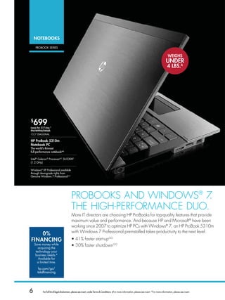 NoTEBooKS

    PRobook seRies


                                                                                                                                                     wEigHS
                                                                                                                                                   UNDEr
                                                                                                                                                    4 LBS.A




$
    699
Lease for $17/mo.*
PN:FM996UT#ABA
13.3 diagonaL

HP ProBook 5310m
Notebook PC
The world’s thinnest
full-performance notebookaa

intel® Celeron® Processorb,C su2300d
(1.2 gHz)

Windows® XP Professional available
through downgrade rights from
genuine Windows 7 Professional u,†




                                         ProBooks And WIndoWs® 7  .
                                         THe HIGH-PerforMAnCe dUo.
                                         More IT directors are choosing HP ProBooks for top-quality features that provide
                                         maximum value and performance. And because HP and Microsoft® have been
                                         working since 2007 to optimize HP PCs with Windows® 7, an HP ProBook 5310m
                                         with Windows 7 Professional preinstalled takes productivity to the next level.
    0%
FiNANCiNg                                • 41% faster start-upGG
    Save money while                     • 30% faster shutdownGG
       acquiring the
     technology your
     business needs.*
       Available for
      a limited time.

       hp.com/go/
      totalfinancing




6         For full list of legal disclaimers, please see insert, under Terms  Conditions. ‡For more information, please see insert. *For more information, please see insert.
 