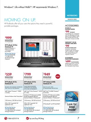 Windows®. Life without WallsTM. HP recommends Windows 7.


                                                                                                                           NoTEBooKS

MovInG on UP.                                                                                                               PRobook seRies


HP ProBooks offer all your users the options they need in powerful,
portable packages.                                                                                                     aCCessoRies
                                                                                                                       HP USB 2.0
                                                                                                                       DoCKiNg STATioN
                                                                                                                       $
                                                                                                                        99       PN:FQ834UT
                                                                                                                       Consolidate your workspace
                                                                                                                       with the all-purpose docking
                                                                                                                       station for the ProBook s series
$
  999
Lease for $24/mo.*
                                                                                                                       that includes both DVI and
                                                                                                                       VGA ports. Connect via USB.

PN:FM998UT#ABA
13.3 diagonaL                                                                                                         SiMPLESAvETM 320 gB
                                                                                                                       PorTABLE HArD DrivE
HP ProBook 5310m
Notebook PC
                                                                                                                       $
                                                                                                                        99
                                                                                                                       PN:HPBAAC3200ABK-NHSN
genuine Windows 7    ®
                                                                                                                       Automatic, hands-free
Professional comes
                                                                                                                       transfer of files and backup
preinstalled†                                                                                                          with no software to install.
HP Care Pack Service                                                                                                   The ultimate Windows 7
Add $109 PN:UC278E                                                                                                     migration solution.
1-yr nbd onsite
accidental damage                                                                                                      HP NoTEBooK
Protectionn                                                                                                            ProjECTioN CoMPANioN
                                                                                                                       $
                                                                                                                        499         PN:AX325AA#ABA
                                                                                                                       Weighing less than a pound,
                                                                                                                       this versatile mini projector
                                                                                                                       fits in the palm of your hand.




$
  559
Lease for $14/mo.*
                                       $
                                         799
                                       Lease for $19/mo.*
                                                                                 $
                                                                                   949
                                                                                 Lease for $23/mo.*          NEw
PN:FM966UT#ABA                         PN:FN004UT#ABA                            PN:FN086UT#ABA
15.6 diagonaL                         13.3 diagonaL                            15.6 diagonaL

HP ProBook 4510s                       HP ProBook 4310s                          HP ProBook 6540b
Notebook PC                            Notebook PC                               Notebook PC
                                       VaLue-PRiCed business
ReLiabLe and duRabLe noTebook                                                    buiLT To LasT, WiTH
                                       noTebook THaT bLends
THaT Can go THe disTanCe                                                         HP dRiVeguaRd PRoTeCTion
                                       sTyLe and aFFoRdabiLiTy

intel® Celeron® Processor b,C T3000d   intel® CoreTM2 duo Processor b,C T6570 d intel® CoreTM i5-430Md Processor b,C
(1.8 gHz)                              (2.1 gHz)                                (2.26 gHz)

                                       Windows® XP Professional available        Windows XP Professional available
genuine Windows Vista® Home basic‡     through downgrade rights from             through downgrade rights from
                                       genuine Windows 7 Professionalu,†         genuine Windows 7 Professional u,†

2 gb memory; 250 gb hard driveg        2 gb memory; 320 gb hard driveg           2 gb memory; 320 gb hard driveg

dVd+/-RW L superMulti J dLM            dVd+/-RW L superMulti J dLM
                                                                                 HP QuickLookbb and HP QuickWebZZ
Lightscribek drive                     Lightscribek drive

HP Care Pack Service                   HP Care Pack Service                      HP Care Pack Service
Add $99 PN:UK724E                      Add $99 PN:UK724E                         Add $109 PN:UC278E
1-yr nbd onsite with accidental        1-yr nbd onsite with accidental           1-yr nbd onsite with accidental
damage Protectionn                     damage Protectionn                        damage Protectionn




     1-866-625-0114                               hp.com/buy/PCMag                                                                                 7
 