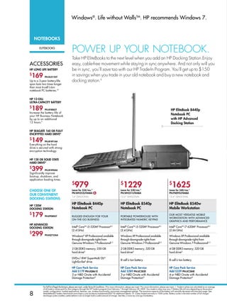 Windows®. Life without WallsTM. HP recommends Windows 7.


    notebooks

        eLiTebooks
                                              POWER UP YOUR NOTEBOOK.
                                              Take HP EliteBooks to the next level when you add an HP Docking Station.Enjoy
aCCessories                                   easy, cable-free movement while staying in sync anywhere. And not only will you
HP long life battery                          be in sync, you’ll save too with our HP Trade-In Program. You’ll get up to $150
$
 169         Pn:aU213Ut
                                              in savings when you trade in your old notebook and buy a new notebook and
Up to a 3-year battery-life                   docking station.◊
span lasts two times longer
than most 6-cell Li-Ion
notebook PC batteries.YY


HP 12-cell
Ultra-caPacity battery
$
 189         Pn:at486Ut                                                                                                                                                HP elitebook 8440p
Increase the battery life of
your HP Business Notebook
                                                                                                                                                                       notebook Pc
by up to an additional                                                                                                                                                 with HP advanced
12 hours.P                                                                                                                                                             docking station

HP seagate 160 gb fUlly
encryPted Hard driveg
$
 149         Pn:ay491aa
Everything on the hard
drive is secured with strong
encryption technology.


HP 128 gb solid state
Hard driveg
$
 399         Pn:ay490aa
Significantly improve
boot-up, shutdown, and
application loading times.
                                              $
                                                 979                                                      $
                                                                                                             1229                                                    $
                                                                                                                                                                         1625
cHoose one of                                 lease for $24/mo.*                                          lease for $30/mo.*                                         lease for $40/mo.*
                                              Pn:WH255Ut#aba $                                            Pn:WH251Ut#aba                                             Pn:fn095Ut#aba
oUr convenient
                                              14 diagonaL                                                15.6 diagonaL                                             15.6 diagonaL
docking stations

HP 120W
                                              HP elitebook 8440p                                          HP elitebook 8540p                                         HP elitebook 8540w
docking station                               notebook Pc                                                 notebook Pc                                                Mobile Workstation
$
 179         Pn:kP080Ut                       rugged enougH For your                                      PorTabLe PoWerHouse WiTH
                                                                                                                                                                     our MosT versaTiLe MobiLe
                                                                                                                                                                     WorksTaTion WiTH advanCed
                                              on-THe-go business                                          inTegraTed nuMeriC keyPad
                                                                                                                                                                     graPHiCs and PerForManCe
HP advanced
docking station                               intel® CoreTM i5-520Md Processorb,C                         intel® CoreTM i5-520Md Processorb,C                        intel® CoreTM i7-620Md Processorb,C
                                              (2.4 gHz)                                                   (2.4 gHz)                                                  (2.66 gHz)
$
 299         Pn:kQ752aa                       Windows® XP Professional available                          Windows XP Professional available                          Windows XP Professional available
                                              through downgrade rights from                               through downgrade rights from                              through downgrade rights from
                                              genuine Windows 7 Professionalu,†                           genuine Windows 7 Professionalu,†                          genuine Windows 7 Professionalu,†

                                              2 gb ddr3 memory; 250 gb                                    2 gb ddr3 memory; 320 gb                                   4 gbi ddr3 memory; 320 gb
                                              hard driveg                                                 hard driveg                                                hard driveg

                                              dvd+/-rWL superMultiJ dLM
                                                                                                          8-cell Li-ion battery                                      8-cell Li-ion battery
                                              Lightscribek drive

                                              HP care Pack service                                        HP care Pack service                                       HP care Pack service
                                              add $179 Pn:UQ861e                                          add $289 Pn:Uc282e                                         add $339 Pn:Uc284e
                                              2-yr nbd onsite with accidental                             3-yr nbd onsite with accidental                            4-yr nbd onsite with accidental
                                              damage Protectionn                                          damage Protectionn                                         damage Protectionn


           For full list of legal disclaimers, please see insert, under Terms  Conditions. †For more information, please see insert.*For more information, please see insert. ◊. Trade-in values are calculated as an average
           of all trade-in values paid for that category through the HP Trade-In program from February 1 through February 28, 2009. Your trade-in value may vary. P. Battery life will vary depending on the product

8
           model, configuration, loaded applications, features, use, wireless functionality, and power management settings. The maximum capacity of the battery will naturally decrease with time and usage. See
           MobileMark07 battery benchmark www.bapco.com/products/mobilemark2007 for additional details. YY. 3-year limited warranty or 1000 cycles. Battery cycles is the total number of full charge/
           discharge cycles a battery yields before it can no longer hold a useful amount of charge. See http://www.hp.com/go/lionbattery.
 